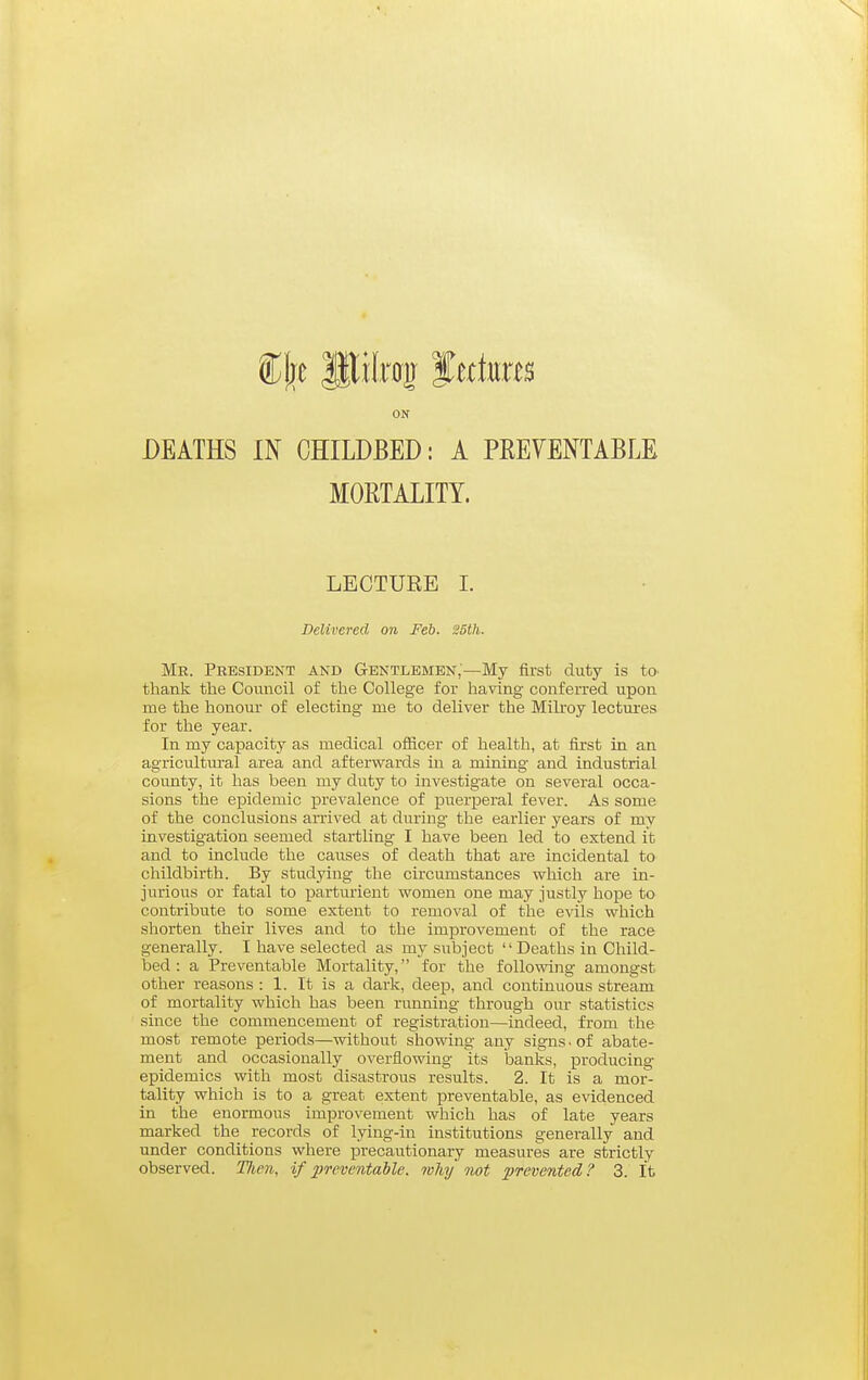 ON DEATHS IN CHILDBED: A PREVENTABLE MORTALITY. LECTURE L Delivered on Feb. S5th. Mr. President and Gentlemen;—My first duty is to- thank the Council of the College for having conferred upon me the honour of electing me to deliver the Mili-oy lectm-es for the year. In my capacity as medical oflScer of health, at first in an agricultural area and afterwards in a mining and industrial county, it has been my duty to investigate on several occa- sions the epidemic prevalence of puerperal fever. As some of the conclusions arrived at during the earlier years of my investigation seemed startling I have been led to extend it and to include the causes of death that are incidental to childbirth. By studying the circumstances which are in- jurious or fatal to parturient women one may justly hope to contribute to some extent to removal of the evils which shorten their lives and to the improvement of the race generally. I have selected as my subject Deaths in Child- bed : a Preventable Mortality, for the following amongst other reasons : 1. It is a dark, deep, and continuous stream of mortality which has been running through our statistics since the commencement of registration—indeed, from the most remote periods—without showing any signs - of abate- ment and occasionally overflowing its banks, producing epidemics with most disastrous results. 2. It is a mor- tality which is to a great extent preventable, as evidenced in the enormous improvement which has of late years marked the records of lying-in institutions generally and under conditions where precautionary measures are strictly observed. Tfien, if preventable, why not prevented? 3. It