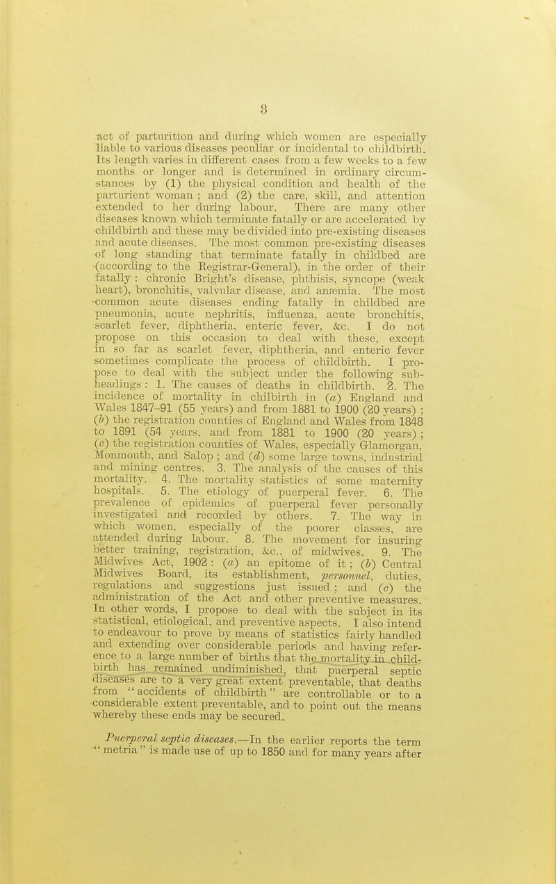 ■act of parturition and during wliicb women are especially liable to various diseases peculiar or incidental to childbirth. Its length varies in diiferent cases from a few weeks to a few months or longer and is determined in ordinary circum- stances by (1) the physical condition and healtli of the parturient woman ; and (2) the care, skill, and attention extended to her during labour. There are many other diseases known which terminate fatally or are accelerated by childbirth and these may be divided into pre-existing diseases and acute diseases. The most common pre-existing diseases of long standing that terminate fatally in childbed are •(according to the Registrar-General), in the order of their fatally : chronic Bright's disease, phthisis, syncope (weak heart), bronchitis, valvular disease, and anaamia. The most -common acute diseases ending fatally in childbed are pneumonia, acute nexahritis, influenza, acute bronchitis, scarlet fever, diphtheria, enteric fever, &c. I do not propose on this occasion to deal with these, except in so far as scarlet fever, diphtheria, and enteric fever sometimes complicate the process of childbirth. I pro- pose to deal with the subject under the following sub- lieadings : 1. The causes of deaths in childbirth. 2. The incidence of mortality in chilbirth in (a) England and Wales 1847-91 (55 years) and from 1881 to 1900 (20 years) ; (h) the registration counties of England and Wales from 1848 to 1891 (54 years, and from 1881 to 1900 (20 years) ; (o) the registration counties of Wales, especially Glarnorgan, Monmouth, and Salop ; and (d) some large towns, industrial and mining centres. 3. The analysis of the causes of this mortality. 4. The mortality statistics of some maternity hospitals. 5. The etiology of puerperal fever. 6. The prevalence of epidemics 'of puerperal fever personally investigated and recorded by others. 7. The way in which women, especially of the poorer classes, are attended during labour. 8. The movement for insuring better training, registration, &c., of midwives. 9. The Midwives Act, 1902: (a) an epitome of it; (b) Central Midwives Board, its establishment, personnel, duties, regulations _ and suggestions just issued ; and (c) the administration of the Act and other preventive measm-es. In other words, I propose to deal with the subject in its statistical, etiological, and preventive aspects. I also intend to endeavour to prove by means of statistics fairly handled and extending over considerable periods and having refer- ence to a large number of births that the mortality in child- birth has remained undiminished, that puerperal septic diseases are to a very great extent preventable, that deaths from accidents of childbirth are controllable or to a considerable extent preventable, and to point out the means whereby these ends may be secured. Pwrperal septic diseases.—In the earlier reports the term  metria  is made use of up to 1850 and for many years after