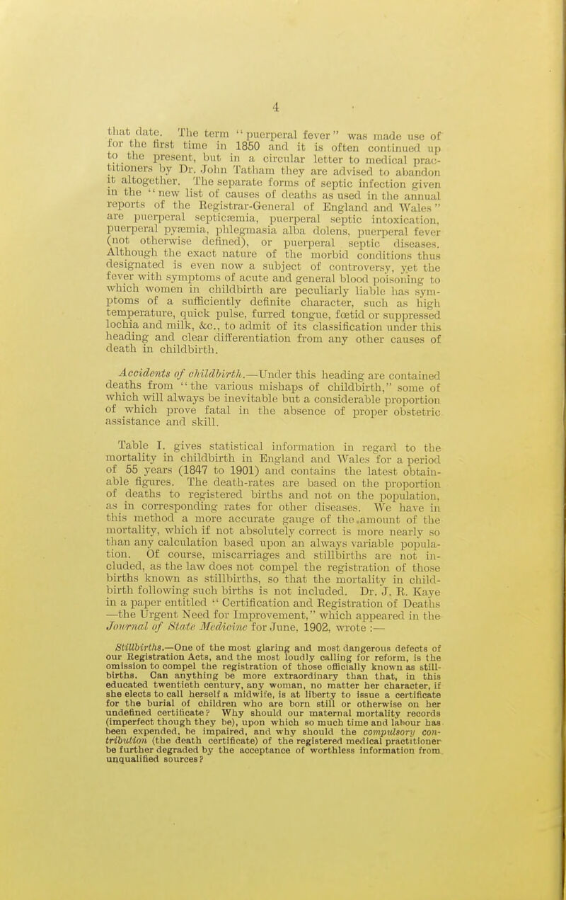 that (Uito. The term puerperal fever was made use of tor the tirst time in 1850 and it is often contiimed up to the present, but in a circular letter to medical prac- titioners Ijy Dr. John Tatham they are advised to abandon It altogether. The separate forms of septic infection given in the •' new list of causes of deatlis as used in tlie annual reports of the Registrar-General of England and Wales are puerperal septicasmia, puerperal septic intoxication, puerperal pyemia,, j^hlegmasia alba dolens. puerperal fever (not otherwise delined), or puei-peral septic diseases. Although the exact nature of the morbid conditions thus designated is even now a subject of controversy, yet the fever with symptoms of acute and general blood poisoliing to which women in childbirth are peculiarly liable has sym- ptoms of a sufficiently definite character, such as liigli temperature, quick pulse, furred tongue, foetid or suppressed lochia and milk, &c., to admit of its classification under this heading and clear differentiation from any other causes of death in childbirth. Accidents of oMldUrth.—Vnclev this heading are contained deaths from the various mishaps of childbirth, some of which will always be inevitable but a considerable proportion of which prove fatal in the absence of proper obstetric assistance and skill. Table I. gives statistical information in regard to the mortality in childbirth in England and Wales for a period of 55 years (1847 to 1901) and contains the latest obtain- able figures. The death-rates are based on the proportion of deaths to registered births and not on the population, as_ in corresponding rates for other diseases. We have in tills method a more accurate gauge of the,amount of the mortality, which if not absolutely correct is more nearly so than any calculation based upon an always variable popula- tion. Of course, miscarriages and stillbirths are not in- cluded, as the law does not compel the registration of those births known as stillbirths, so that the mortality in child- birth following such births is not included. Dr. J. R. Kaye in a paper entitled  Certification and Registration of Deaths —the Urgent Need for Improvement, which appeared in the Journal of State Medicine for June. 1902, wrote :— Stillbirths.—One of the most glaring and most dangerous defects of our Registration Acts, and the most loudly calling for reform, is the omission to compel the registration of those officially known as still- births. Oan anything be more extraordinary than that, in this educated twentieth century, any woman, no matter her character, if she elects to call herself a midwife, is at liberty to issue a certificate for the burial of children who are born still or otherwise ou her undefined certificate? Why should our maternal mortality records (imperfect though they be), upon which so much time and labour has been expended, be impaired, and why should the compulsory con- tribution (the death certificate) of the registered medical practitioner be further degraded by the acceptance of worthless information from, unqualified sources P