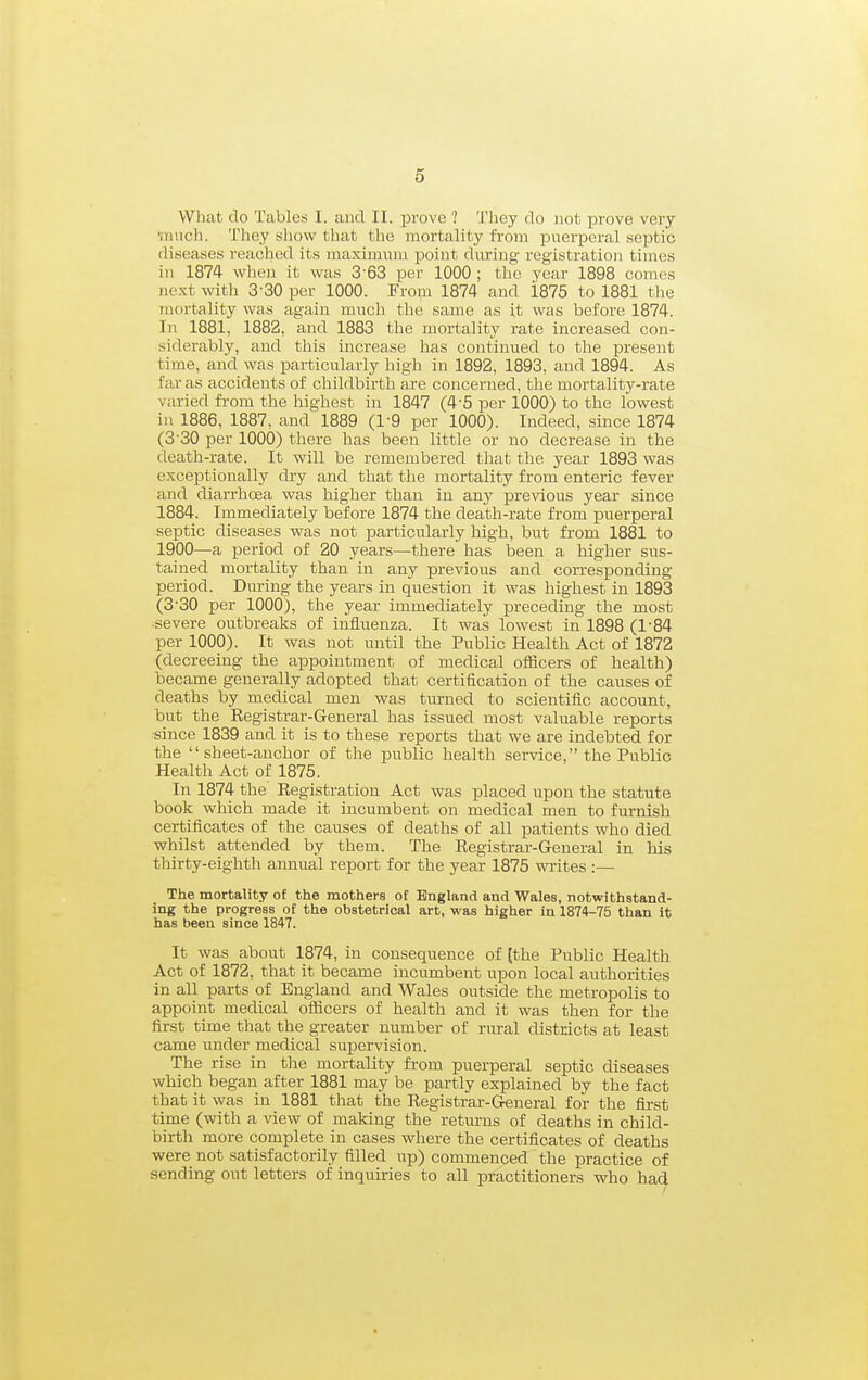 What do Tables I. and II. prove ? They do not prove very ■iiuich. They show that the mortality from puerperal septic diseases reached its maximnm point during registration times in 1874 when it was 3-63 per 1000 ; the year 1898 comes next with 3-30 per 1000. From 1874 and i875 to 1881 the mortality was again much the same as it was before 1874. In 1881, 1882, and 1883 the mortality rate increased con- siderably, and this increase has continued to the present time, and was particularly high in 1892, 1893, and 1894. As far as accidents of childbirth are concerned, the mortality-rate varied from the highest in 1847 (4-5 per 1000) to the lowest in 1886, 1887, and 1889 (l-Q per 1000). Indeed, since 1874 (3'30 per 1000) there has been little or no decrease in the death-rate. It will be remembered that the year 1893 was exceptionally dry and that the mortality from enteric fever and diarrhoea was higher than in any iDrevious year since 1884. Immediately before 1874 the death-rate from puerperal septic diseases was not particularly liigh, but from 1881 to 1900—a period of 20 years—there has been a higher sus- tained mortality than in any previous and corresponding period. During the years in question it was highest in 1893 (3-30 per 1000), the year immediately preceding the most ■severe outbreaks of influenza. It was lowest in 1898 (1-84 per 1000). It was not nntil the Public Health Act of 1872 (decreeing the appointment of medical oificers of health) became generally adopted that certification of the causes of deaths by medical men was turned to scientific account, but the Eegistrar-General has issued most valuable reports since 1839 and it is to these reports that we are indebted for the sheet-anchor of the public health service, the Public Health Act of 1875. In 1874 the Registration Act was placed upon the statute book which made it incumbent on medical men to furnish certificates of the causes of deaths of all patients who died whilst attended by them. The Registrar-General in his thirty-eighth annual report for the year 1875 writes :— The mortality of the mothers of England and Wales, notwithstand- ing the progress of the obstetrical art, was higher in 1874-75 than it has been since 1847. It was about 1874, in consequence of [the Public Health Act of 1872, that it became incumbent upon local authorities in all parts of England and Wales outside the metropolis to appoint medical officers of health and it was then for the first time that the greater number of rural districts at least came under medical supervision. The rise in tlae mortality from puerperal seiDtic diseases which began after 1881 may be partly explained by the fact that it was in 1881 that the Registrar-General for the fii-st time (with a view of making the returns of deaths in child- birth more complete in cases where the certificates of deaths were not satisfactorily filled up) commenced the practice of sending out letters of inquiries to all practitioners who had