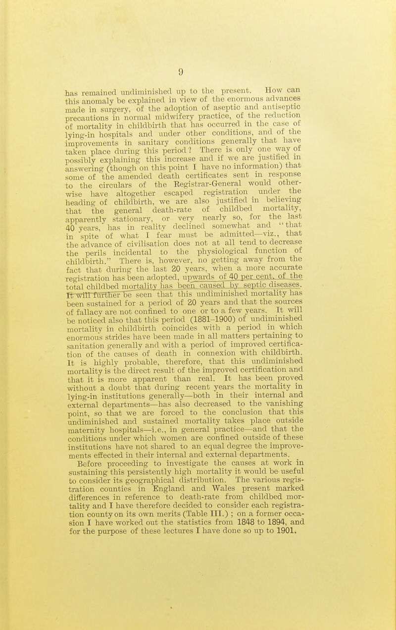 has remained undiminished up to the present. How can this anomaly be explained in view of the enormous advances made in surgery, of the adoption of aseptic and antiseiJtic precautions in normal midwifery practice, of the reduction of mortality in childbirth that has occurred in the case of lying-in hospitals and under other conditions, and of the improvements in sanitary conditions generally that have taken place during this period ? There is only one way of possibly explaining this increase and if we are justified m answering (though on this point I have no information) that some of the amended death certificates sent in response to the circulars of the Registrar-General would other- wise have altogether escaped registration under the heading of childbirth, we are also justified in believing that the general death-rate of childbed mortality, apparently stationary, or very nearly so, for the last 40 years, has in reality declined somewhat and that in spite of what I fear must be admitted—viz., that the advance of civilisation does not at all tend to decrease the perils incidental to the physiological function of childbirth. There is, however, no getting away from the fact that during the last 20 years, when a more accurate registration has been adopted, upwards ofAQ J3er_ceiit.-.Qi-the total childbed mortality has beeix caused, .hy septic diseases. It^Will'ttnffiefnBe seen that this undiminished mortality has been sustained for a period of 20 years and that the sources of fallacy are not confined to one or to a few years. It will be noticed also that this period (1881-1900) of undiminished mortality in childbirth coincides with a period in which enormous strides have been made in all matters pertaining to sanitation generally and with a period of improved certifica- tion of the causes of death in connexion with childbirth. It is highly i^robable, therefore, that this imdiminished mortality is the direct result of the improved certification and that it is more apparent than real. It has been proved without a doubt that during recent years the mortality in lying-in institutions generally—both in their internal and external departments—has also decreased to the vanishing point, so that we are forced to the conclusion that this undiminished and sustained mortality takes place outside maternity hospitals—i.e., in general practice—and that the conditions under which women are confined outside of these institutions have not shared to an equal degree the improve- ments effected in their internal and external departments. Before proceeding to investigate the causes at work in sustaining this persistently high mortality it would be useful to consider its geographical distribution. The various regis- tration counties in England and Wales present marked differences in reference to death-rate from childbed mor- tality and I have therefore decided to consider each registra- tion county on its own merits (Table III.) ; on a former occa- sion I have worked out the statistics from 1848 to 1894, and for the purpose of these lectures I have done so up to 1901.