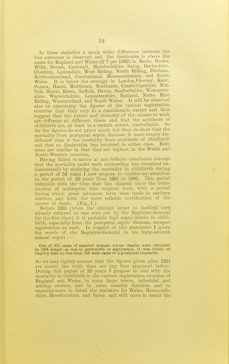 18 In these statistics a rauclj wider difference between the two extremes is observed and the death-rate is above the mean for England and Wales (2-7 per 1000) in Berks, Bucks, Wilts, Dorset, Cornwall, Herefordshire, Salop, Derbyshire, Cheshire, Lancashire, West Biding, North Riding, Diu-ham, Northurnberland, Cumberland, Monmouthshire, and South Wales. It is below the average in London,? Surrey, Kent, Sussex, Hants, Middlesex, Northants, Cambridgeshire, Nor- folk, Hunts, Essex, Suffolk, Devon, Staffordshire, Worcester- shire, Warwickshire, Leicestershire, Rutland, Notts, East Riding, Westmorland, and North Wales. It will be observed also on examining the figm-es of the various registration counties that they vary to a considerable extent and thus suggest that the extent and intensity of the causes at work are different at different times and that the accidents of childbirth are, at least to a certain extent, controllable. So far the figures do not prove much but they do show that the mortality from puerperal septic diseases is more evenly dis- tributed than is the mortality from accidents of childbirth and that no diminution has occurred in either case. Both rates are similar in that they are highest in the Welsh and North-Western counties. Having failed to arrive at any definite conclusion (except that the mortality under each subheading has remained un- diminished) by studying the mortality in childbirth during a period of 54 years I now propose to confine my attention to the period of 20 years from 1881 to 1900. This period coincides with the time that has elapsed since the intro- duction of antiseptics into surgical work, with a period dm-ing which great advances have been made in sanitary matters, and with the more reliable certification of the causes of death. (Fig. 1.) Before 1881 (when the circular letter to medical men already referred to was sent out by the Registrar-General for the first time) it is probable that many deaths in child- birth, especially from the puerperal septic diseases, escaped registration as such. In support of this statement I quote the words of the Registrar-General in his forty-seventh annual report:— Out of 453 cases of married women whose deaths were returned in 1884 simply as due to peritonitis or septiosemia, it was found on inquiry that no leas than 156 were cases of a puerperal character. So we may rightly assume that the figures given after 1881 are nearer the truth than are any that appeared before. During this period of 20 years I propose to deal with the mortality in childbirth in the various registration counties of England and Wales, in some large towns, industrial and mining centres, and in some country districts, and to examine more in detail the statistics for Wales, Monmouth- shire, Herefordshire, and Salop, and still more in detail the