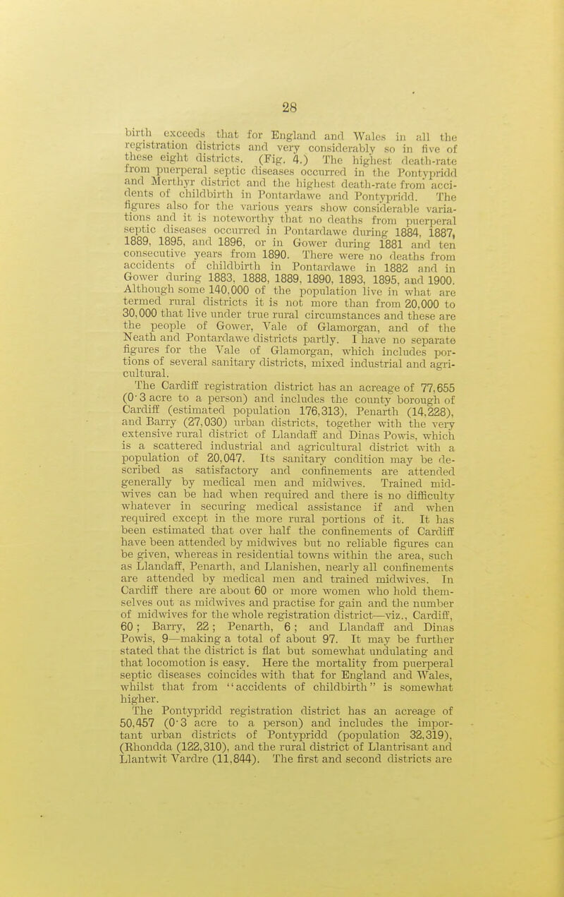 birth exceecLs that for England and Wales in all the registration districts and very considerably so in five of these eight districts. (Fig. 4.) The highest death-rate from puerperal septic diseases occurred in the Pontypridd and Mertliyr district and the liighest death-rate from acci- dents of childbirth in Pontardawe and Pontypridd. The figures also for the various years sliow considerable varia- tions and it is noteworthy that no deaths from puerperal septic diseases occurred in Pontardawe during 1884. 1887, 1889, 1895, and 1896, or in Gower during 1881 and ten consecutive years from 1890. There were no deaths from accidents of childbirth in Pontardawe in 1882 and in Gower during 1883, 1888, 1889, 1890, 1893, 1895. and 1900. Although some 140,000 of the population live in what are termed rural districts it is not more than from 20,000 to 30,000 that live under true rural circumstances and these are the people of Gower, Vale of Glamorgan, and of the Neath and Pontardawe districts partly. I have no separate figures for the Vale of Glamorgan, which includes por- tions of several sanitary districts, mixed industrial and agri- cultural. The Cardiff registration district has an acreage of 77,655 (0-3 acre to a person) and includes the county borough of Cardiff (estimated population 176,313), Penarth (14,228), and Barry (27,030) urban districts, together with the veiy extensive rural district of Llandaff and Dinas Powis, which is a scattered industrial and agricultural district with a population of 20,047. Its sanitary condition may be de- scribed as satisfactory and confinements are attended generally by medical men and midwives. Trained mid- wives can be had when required and there is no difficulty whatever in securing medical assistance if and when required except in the more rural portions of it. It has been estimated that over half the confinements of Cardiff have been attended by midwives but no reliable figures can be given, whereas in residential towns within the area, such as Llandaff, Penarth, and Llanishen, nearly all confinements are attended by medical men and trained midwives. In Cardiff there are about 60 or more women who hold them- selves out as midwives and practise for gain and the number of midwives for the whole registration district—viz., Cardiff', 60 ; Barry, 22; Penarth, 6 ; and Llandaff and Dinas Powis, 9—making a total of about 97. It may be further stated that the district is flat but somewhat undulating and that locomotion is easy. Here the mortality from puerperal septic diseases coincides with that for England and Wales, whilst that from accidents of childbirth is somewhat higher. The Pontypridd registration district has an acreage of 50,457 (0'3 acre to a person) and includes the impor- tant urban districts of Pontypridd (population 32,319), (Rhondda (122,310), and the rural district of Llantrisant and Llantwit Vardre (11,844). The first and second districts are