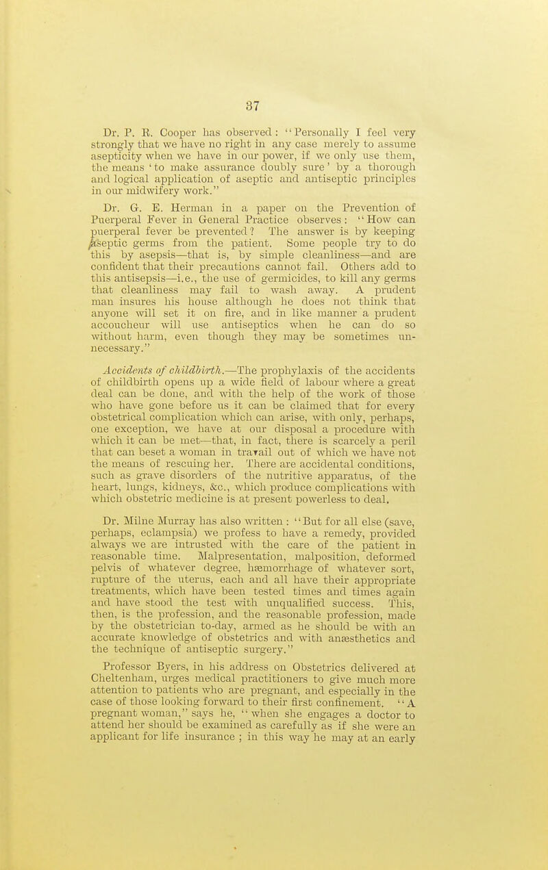 Dr. P. E. Cooper has observed : '' Personally I feel very strongly that we have no right in any case merely to assume asepticity when we have in our power, if we only use them, the means ' to make assurance doubly sure' by a thorough and logical application of aseptic and antiseptic principles in our midwifery work. Dr. G. E. Herman in a paper on the Prevention of Puerperal Fever in General Practice observes: How can puerperal fever be prevented? The answer is by keeping ^Septic germs from the patient. Some people try to do this by asepsis—that is, by simple cleanliness—and are confident that their precautions cannot fail. Others add to this antisepsis—i.e., the use of germicides, to kill any germs that cleanliness may fail to wash away. A prudent man insm-es his house although he does not think that anyone will set it on fire, and in like manner a prudent accoucheur will use antiseptics when he can do so without harm, even though they may be sometimes un- necessary. Accidents of ohilclhiHh.—The prophylaxis of the accidents of childbirth opens uj) a wide field of labour where a great deal can be done, and with the help of the work of those who have gone before us it can be claimed that for every obstetrical complication which can arise, with only, perhaps, one exception, we have at our disposal a procedure with which it can be met—that, in fact, there is scarcelj'' a peril that can beset a woman in trarail out of which we have not the means of rescuing her. There are accidental conditions, such as gxave disorders of the nutritive apparatus, of the heart, lungs, kidneys, &c., which produce complications with which obstetric medicine is at present powerless to deal. Dr. Milne Murray has also witten : But for all else (save, perhaps, eclampsia) we profess to have a remedy, provided always we are intrusted with the care of the patient in reasonable time. Malpresentation, malposition, deformed pelvis of whatever degree, hemorrhage of whatever sort, rupture of the uterus, each and all have their appropriate treatments, which have been tested times and times again and have stood the test with unqualified success. This, then, is the profession, and the reasonable profession, made by the obstetrician to-day, armed as he should be with an accurate knowledge of obstetrics and with anfesthetics and the technique of antiseptic surgery. Professor Byers, in his address on Obstetrics delivered at Cheltenham, urges medical practitioners to give much more attention to patients who are pregnant, and especially in the case of those looking forward to their first confinement. '' A pregnant woman, says he, when she engages a doctor to attend her should be examined as carefully as if she were an applicant for life insurance ; in this way he may at an early