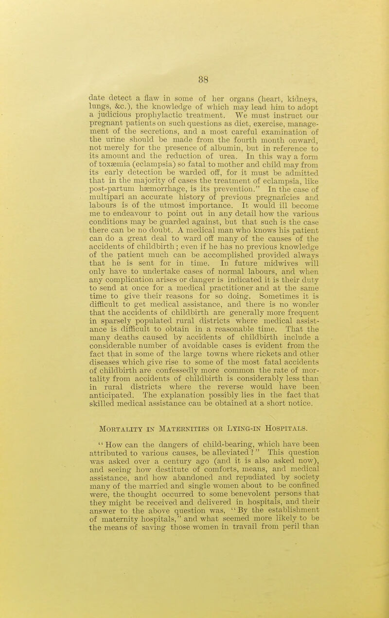 date detect a flaw in some of her organs (heart, kidneys, lungs, &c.), the knowledge of which may lead him to adopt a judicious prophylactic treatment. We must instruct our pregnant patients on such questions as diet, exercise, manage- ment of the secretions, and a most careful examination of the urine should be made from the fourth month onward, not merely for the presence of albumin, but in reference to its amount and the reduction of urea. In this way a form of toxjEmia (eclampsia) so fatal to mother and child may from its early detection be warded off, for it must be admitted that in the majority of cases the treatment of eclampsia, like IDOst-partuni hasmorrhage, is its prevention. In the case of multipari an accurate history of previous pregnancies and labours is of the utmost importance. It would ill become me to endeavour to point out in any detail how the various conditions may be guarded against, but that such is the case there can be no doubt. A medical man who knows his patient can do a great deal to ward off many of the causes of the accidents of childbirth; even if he has no previous knowledge of the patient much can be accomplished provided always that he is sent for in time. In future midwives will only have to imdertake cases of normal labours, and when any complication arises or danger is indicated it is their duty to send at once for a medical practitioner and at the same time to give their reasons for so doing. Sometimes it is difficult to get medical assistance, and there is no wonder that the accidents of childbirth are generally more frequent in sparsely populated rural districts where medical assist- ance is difficult to obtain in a reasonable time. That the many deaths caused by accidents of childbirth include a considerable number of avoidable cases is evident from the fact that in some of the large towns where rickets and other diseases which give rise to some of the most fatal accidents of childbirth are confessedly more common the rate of mor- tality from accidents of childbirth is considerably less than in rural districts where the reverse would have been anticipated. The explanation possibly lies in the fact that skilled medical assistance cau be obtained at a short notice. Mortality ik Maternities or Lying-in Hospitals.  How can the dangers of child-bearing, which have been attributed to various causes, be alleviated ?  This question was asked over a century ago (and it is also asked now), and seeing how destitute of comforts, means, and medical assistance, and how abandoned and repudiated by society many of the married and single women about to be confined were, the thought occurred to some benevolent persons that they might be received and delivered in hospitals, and theii answer to the above question was, By the establishment of maternity hosiDitals, and what seemed more likely to be the means of saving those women in travail from peril than