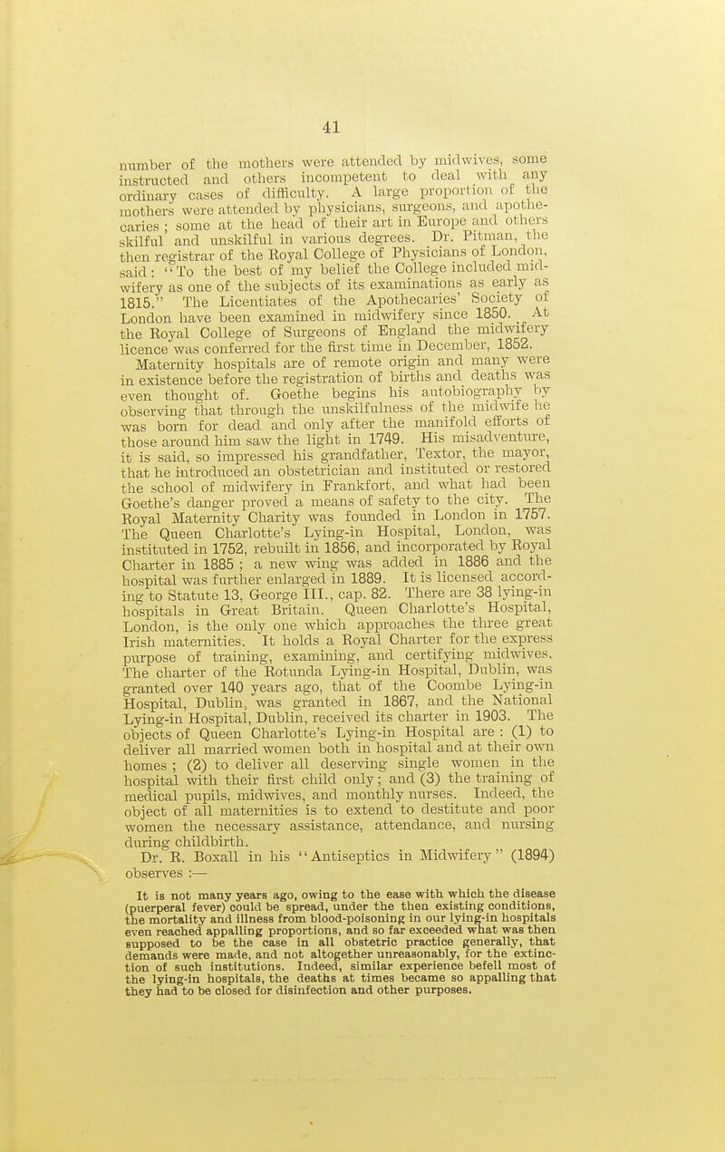 number of the mothers were attended by midwives, some instructed and others incompetent to deal with any- ordinary cases of difficulty. A large proportion of the mothers were attended by physicians, surgeons, and apothe- caries ; some at the head of their art in Europe and others skilful and unskilful in various degrees. Dr. Pitman, the then registrar of the Eoyal College of Physicians of London, said: To the best of my belief the College included mid- wifery as one of the subjects of its examinations as early as 1815. The Licentiates of the Apothecaries' Society of London have been examined in midwifery since 1850. At the Eoyal College of Surgeons of England the midwifery licence was conferred for the first time in December, 1852. Maternity hospitals are of remote origin and many were in existence before the registration of births and deaths was even thought of. Goethe begins his autobiography by observing that through the unskilfulness of the midwife lie was born for dead and only after the manifold efforts of those around him saw the light in 1749. His misadventure, it is said, so impressed bis grandfather, Textor, the mayor, that he i-ntroduced an obstetrician and instituted or restored the school of midwifery in Frankfort, and what had been Goethe's danger proved a means of safety to the city. The Eoyal Maternity Charity was founded in London in 1757. The Queen Charlotte's Lying-in Hospital, London, was instituted in 1752, rebuilt in 1856, and incorporated by Eoyal Charter in 1885 ; a new wing was added in 1886 and the hospital was further enlarged in 1889. It is licensed accord- ing to Statute 13, George III., cap. 82. There are 38 lying-m hospitals in Great Britain. Queen Charlotte's Hospital, London, is the only one which approaches the three great Irish maternities. It holds a Eoyal Charter for the express purpose of training, examining, and certifying midwives. The charter of the Botunda Lying-in Hospital, Dublin, was granted over 140 years ago, that of the Coombe Lying-in Hospital, Dublin, was granted in 1867, and the National Lying-in Hospital, Dublin, received its charter in 1903. The objects of Queen Charlotte's Lying-in Hospital are : (1) to deliver all married women both in hospital and at their own homes ; (2) to deliver all deserving single women in the hospital with their first child only; and (3) the training of medical pupils, midwives, and monthly nurses. Indeed, the object of all maternities is to extend to destitute and poor women the necessary assistance, attendance, and nursing during childbirth. Dr. E. Boxall in his Antiseptics in Midwifery (1894) observes :— It is not many years ago, owing to the ease with which the disease (puerperal fever) could be spread, under the then existing conditions, the mortality and illness from blood-poisoning in our lying-in hospitals even reached appalling proportions, and so far exceeded what was then supposed to be the case in all obstetric practice generally, that demands were made, and not altogether unreasonably, for the extinc- tion of such institutions. Indeed, similar experience befell most of the lying-in hospitals, the deaths at times became so appalling that they had to be closed for disinfection and other purposes.