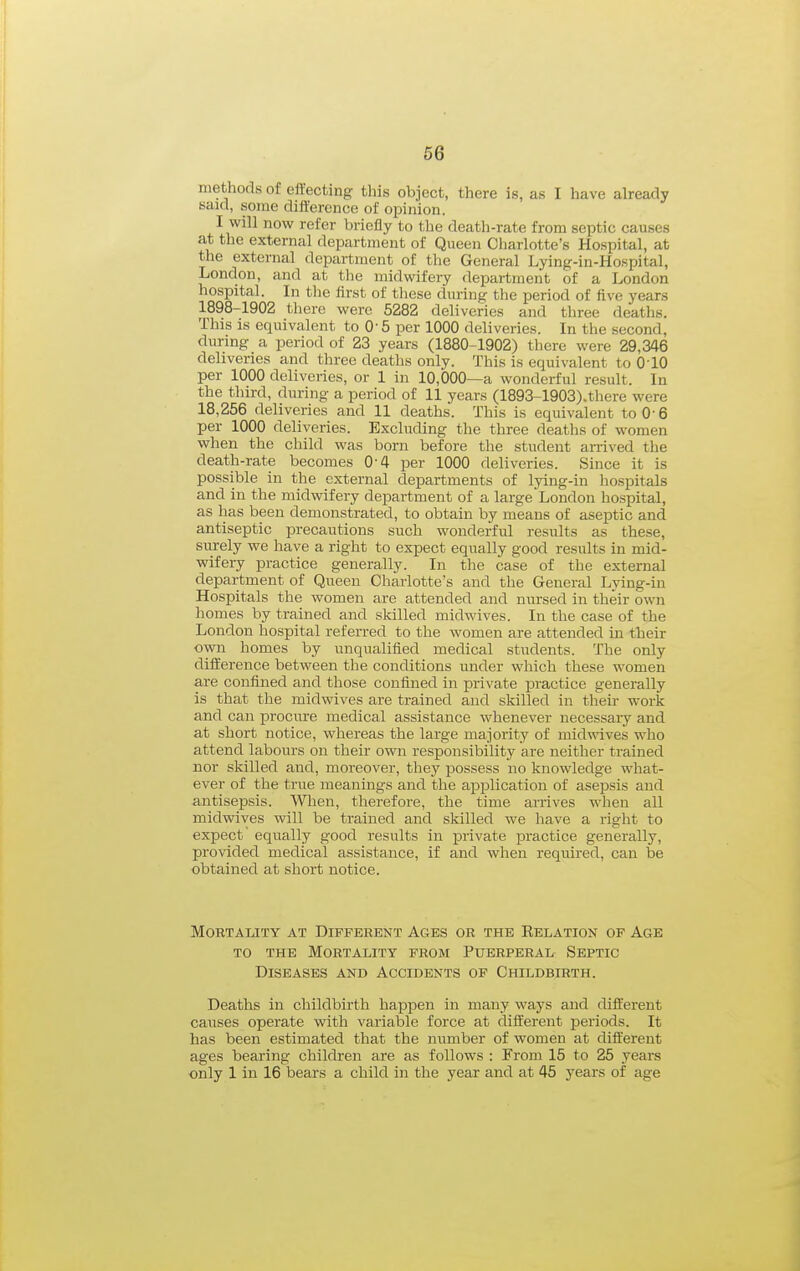 methods of effecting this object, there is, as I have already said, some difference of opinion. I will now refer briefly to tlie death-rate from septic causes at the external department of Queen Charlotte's Hospital, at tlie external department of the General Lying-in-Hospital, London, and at the midwifery department of a London hospital. In the first of tliese during the period of five years 1898-1902 there were 5282 deliveries and three deaths. This is equivalent to 0' 5 per 1000 deliveries. In the second, durmg a period of 23 years (1880-1902) there were 29,346 deliveries and three deaths only. This is equivalent to O'lO per 1000 deliveries, or 1 in 10,000—a wonderful result. In the third, during a period of 11 years (1893-1903).there were 18,256 deliveries and 11 deaths. This is equivalent to 0-6 per 1000 deliveries. Excluding the three deaths of women when the child was born before the student anlved the death-rate becomes 0-4 per 1000 deliveries. Since it is possible in the external departments of Ijdng-in hospitals and in the midwifery department of a large London hospital, as has been demonstrated, to obtain by means of aseptic and antiseptic precautions such wonderful results as these, surely we have a right to expect equally good results in mid- wifery practice generally. In the case of the external department of Queen Charlotte's and the General Lying-in Hospitals the women are attended and nursed in their own homes by trained and skilled midwives. In the case of the London hospital referred to the women are attended in their own homes by unqualified medical students. The only difference between the conditions under which these women are confined and those confined in private practice generally is that the midwives are trained and skilled in their work and can procure medical assistance whenever necessary and at short notice, whereas the large majority of mid-wives who attend labours on their own responsibility are neither ti-ained nor skilled and, moreover, they possess no knowledge what- ever of the true meanings and the application of asepsis and antisepsis. When, therefore, the time arrives when all midwives will be trained and skilled we have a right to expect equally good results in private practice generally, provided medical assistance, if and when required, can be obtained at short notice. Mortality at Different Ages or the Relation of Age TO the Mortality from Puerperal Septic Diseases and Accidents of Childbirth. Deaths in childbirth happen in many ways and different causes operate with variable force at different periods. It has been estimated that the number of women at different ages bearing children are as follows : From 15 to 25 years only 1 in 16 bears a child in the year and at 45 years of age