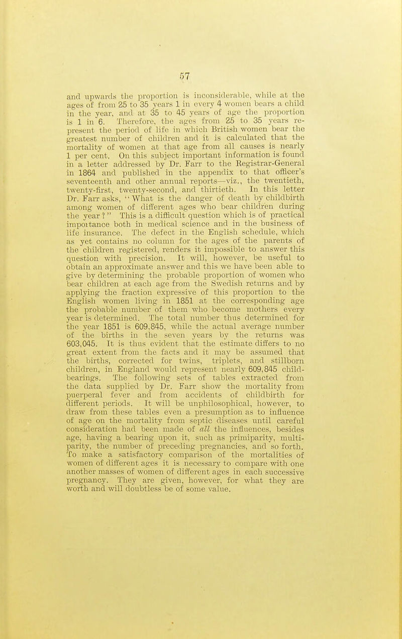 and upwards tl>e proportion is inconsiderable, while at the ages of from 25 to 35 years 1 in every 4 women bears a child in the year, and at 35 to 45 years of age the proportion is 1 in 6. Therefore, the ages from 25 to 35 years re- present the period of life in which British women bear the greatest nnmber of children and it is calculated that the mortality of women at that age from all causes is nearly 1 per cent. On this subject important information is found in a letter addressed by Dr. Farr to the Eegistrar-General in 1864 and published in the appendix to that officer's seventeenth and other annual reports—viz., the twentieth, twenty-fii-st, twenty-second, and thirtieth. In this letter Dr. Farr asks, What is the danger of death by childbirth among women of diiferent ages who bear children during the year ?  This is a difficult question which is of practical impoitance both in medical science and in the business of life insurance. The defect in the English schedule, which as yet contains no column for the ages of the parents of the childi-en registered, renders it impossible to answer this question with precision. It will, however, be useful to obtain an approximate answer and this we have been able to give by determining the probable proportion of women who bear children at each age from the Swedish returns and by applying the fraction expressive of this proportion to the English women living in 1851 at the corresponding age the probable number of them who become mothers every year is determined. The total number thus determined for the year 1851 is 609,845, while the actual average number of the births in the seven years by the retm-ns was 603,045. It is thus evident that the estimate differs to no great extent from the facts and it may be assumed that the births, corrected for twins, triplets, and stillborn children, in England would represent nearly 609,845 child- bearings. The following sets of tables extracted from the data supplied by Dr. Farr show the mortality from puerperal fever and from accidents of childbirth for different periods. It will be unphilosoiDhical, however, to draw from these tables even a presumption as to influence of age on the mortality from septic diseases until careful consideration had been made of all the influences, besides age, having a bearing irpon it, such as primiparity, multi- parity, the number of preceding pregnancies, and so forth. To make a satisfactory comparison of the mortalities of women of different ages it is necessary to compare with one another masses of women of different ages in each successive pregnancy. They are given, however, for what they are worth and will doubtless be of some value.