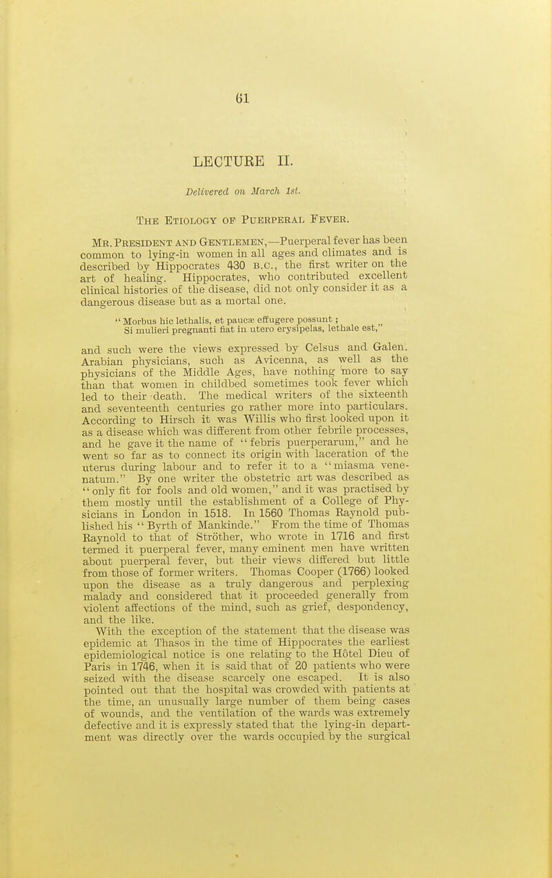 LECTURE II. Delivered on March 1st. < The Etiology of Puerperal Fever. Mr. President and Gentlemen,—Puerperal fever has been common to lying-in women in all ages and climates and is described by Hippocrates 430 B.C., the first writer on the art of healing. Hippocrates, who contributed excellent clinical histories of the disease, did not only consider it as a dangerous disease but as a mortal one.  Morbus hie lethalis, et paucse effugere poasunt; Si mulieri pregnanti fiat in utero erysipelas, lethale est, and such were the views expressed by Celsus and Galen. Arabian physicians, such as Avicenna, as well as the physicians of the Middle Ages, have nothing ^ore to say than that women in childbed sometimes took fever which led to their death. The medical writers of the sixteenth and seventeenth centuries go rather more into particulars. According to Hirsch it was Willis who first looked upon it as a disease which was difierent from other febrile processes, and he gave it the name of '' f ebris puerperarum, and he went so far as to connect its origin with laceration of the uterus during labour and to refer it to a miasma vene- natum. By one writer the obstetric art was described as  only fit for fools and old women, and it was practised by them mostly until the establishment of a College of Phy- sicians in London in 1518. In 1560 Thomas Eaynold pub- lished his  Byrth of Mankinde. From the time of Thomas Eaynold to that of Strother, who wrote in 1716 and first termed it puerperal fever, many eminent men have written about puerperal fever, but their views di&ered but little from those of former writers. Thomas Cooper (1766) looked upon the disease as a truly dangerous and perplexing- malady and considered that it proceeded generally from violent afiections of the mind, such as grief, despondency, and the like. With the exception of the statement that the disease was epidemic at Thasos in the time of Hippocrates the earliest epidemiological notice is one relating to the Hotel Dieu of Paris in 1746, when it is said that of 20 patients who were seized with the disease scarcely one escaped. It is also pointed out that the hospital was crowded with patients at the time, an unusually large number of them being cases of wounds, and the ventilation of the wards was extremely defective and it is expressly stated that the lying-in depart- ment was directly over the wards occupied hj the surgical