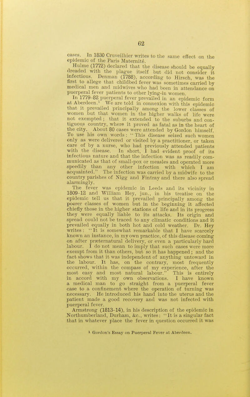 cases. In 1830 Cruveilhier writes to the same effect on the epidemic of the Paris Maternite. Hulme (1772) declared that the disease should be equally dreaded with the plague itself but did not consider it infectious. Denman (1788), according to Hirsch, was the first to allege that childbed fever was .sometimes carried by medical men and midwives who had been in attendance on puerperal fever patients to other lying-in women. In 1779-82 puerperal fever prevailed in an epidemic form at Aberdeen.! We are told in connexion with this epidemic that it prevailed principally among the lower classes of women but that women in the higher walks of life were not exempted ; that it extended to the suburbs and con- tiguous country, where it proved as fatal as in the heart of the city. About 80 cases were attended by Gordon himself. To use his own words: This disease seized such women only as were delivered or visited by a practitioner, or taken care of by a nurse, who had previously attended patients with the disease. In short, I had evident proof of its infectious nature and that the infection was as readily com- municated as that of small-pox or measles and operated more speedily than any other infection with which I am acquainted. The infection was carried by a midwife to the country parishes of Nigg and Fintray and there also spread alarmingly. The fever was epidemic in Leeds and its %dcinity in 1809-12 and William Hey, jun., in his treatise on the epidemic tell us that it prevailed principally among the poorer classes of women but in the beginning it affected chiefly those in the higher stations of life and in its progress they were equally liable to its attacks. Its origin and spread could not be traced to any climatic conditions and it prevailed equally in both hot and cold weather. Dr. Hey writes :  It is somewhat remarkable that I have scarcely known an instance, in my own practice, of this disease coming on after prasternatural delivery, or even a particularly hard labour. I do not mean to imply that such cases were more exempt from it than others, but so it has happened; and the fact shows that it was independent of anything untoward in the labour. It has, on the contrary, most frequently occurred, within the compass of my experience, after the most easy and most natural labour. This is entirely in accord with my own observations. I have known a medical man to go straight from a puerperal fever case to a confinement where the operation of turning was necessary. He introduced his hand into the uterus and the patient made a good recovery and was not infected with puerperal fever. Armstrong (1813-14), in his description of the epidemic in Northumberland, Durham, &c., writes: It is a singular fact that in whatever place the fever in question occurred it was 1 Gordon's Essay on Puerperal Fever at Aberdeen.