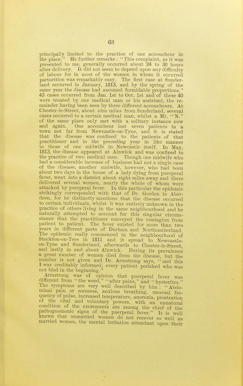 68 principally limited to the practice of one accoucheur in the place. He further remarks : This complaint, as it was presented to me, generally occun-ed about 24 to 30 hours after delivery. It did not seem to depend upon any difficulty of labour for in most of the women in whom it occurred parturition was remarkably easy. The first case at Sunder- land occurred in January, 1813, and by the spring of the same year the disease had assumed formidable proportions. 43 cases occurred from Jan. 1st to Oct. 1st and of these 40 were treated by one medical man or his assistant, the re- mainder having been seen by three different accoucheurs. At Chester-le-Street, about nine miles from Sunderland, several cases occm-red to a certain medical man, whilst a Mr. N. of the same place only met with a solitary instance now and again. One accoucheur lost seven patients in a town not far from Newcastle-on-Tyne, and it is stated that the disease was confined to the patients of that practitioner and in the preceding year in like manner to those of one midwife in Newcastle itself. In May, 1813, the disease appeared at Alnwick and was confined to the practice of two medical men. Though one midwife who had a considerable increase of business had not a single case of the disease, another midwife, however, who had been about two days in the house of a lady dying from puerperal fever, went into a district about eight miles away and there delivered several women, nearly the whole of whom were attacked by puerperal fever. In this particular the epidemic strikingly corresponded with that of Dr. Gordon in Aber- deen, for he distinctly mentions that the disease occurred to certain individuals, whilst it was entirely unknown in the practice of others living in the same neighbourhood and he natm-ally attempted to account for this singular circum- stance that the practitioner conveyed the contagion from patient to patient. The fever existed for more than two years in different parts of Durham and Northumberland. The epidemic really commenced in the neighbourhood of Stockton-on-Tees in 1811 and it spread to Newcastle- on-Tyne and Sunderland, afterwards to Chester-le-Street, and lastly in and about Alnwick. During its prevalence a great number of women died from the disease, but the number is not given and Dr. Armstrong says, and this I was creditably informed, every patient perished who was not bled in the beginning. Armstrong was of opinion that puerperal fever was different from the weed, after pains, and hysterites The symptoms are very well described by him: Abdo- mmal pain or soreness, anxious breathing, unusual fre- quency of pulse, increased temperature, anorexia, prostration of the %atal and voluntary powers, with an unnatural condition of the excrements are among the chief of the pathognomonic signs of the puerperal fever. It is well known that unmarried women do not recover so well as married women, the mental irritation attendant upon their