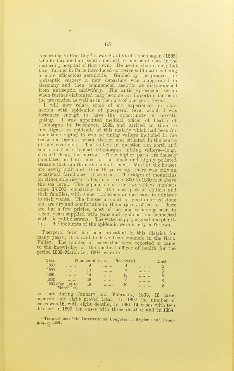 According to Priestley ^ it was Stadfelt of Copenhagen (1865) who first applied antiseptic method to puerperal uses in the maternity hospital of that town. He used carbolic acid ; but later Tarnier in Paris introduced corrosive sublimate as being a more efficacious germicide. Guided by the progress of antiseptic surgery a new departure was inaugurated in Germany and then commenced aseptic, as distinguished from antiseptic, midwifery. The antistreptococcic serum when further elaborated may become an important factor in the prevention as well as in the cure of puerperal fever. I will now relat3 some of my experiences in con- nexion with epidemics of puerperal fever which I was fortunate enough to have the opportunity of investi- gating. I was appointed medical officer of health of Glamorgan in December, 1892, and arrived in time to investigate an epidemic of this malady which had been for some time raging in two adjoining valleys included in the Garw and Ogmore urban district and situated in the centre of our coalfields. The valleys in question run north and south and are typical Glamorgan mining valleys—long, crooked, deep, and narrow. Their higher parts are densely populated on both sides of the black and highly polluted streams that run through each of them. Most of the houses are newly built and 16 or 18 years ago there was only an occasional farmhouse to be seen. The ridges of mountains on either side rise to a height of from 800 to 1200 feet above the sea level. The population of the two valleys numbers some 14,000, consisting for the most part of colliers and their families, with some tradesmen and artisans to minister to their wants. The houses are built of good quarried stone and are dry and comfortable in the majority of cases. There are but a few privies, most of the houses having been in recent years supplied with pans and syphons, and connected with the public sewers. The water-supply is good and plenti- ful. The incidents of the epidemic were briefly as follows. Puerperal fever had been prevalent in this district for many years; it is said to have been endemic in the Garw Valley. The number of cases that were reported or came to the knowledge of the medical officer of health for the period 1889-March 1st, 1893, were in— Year. Number of cases. Recovered. Died. 1889 9 4 5 1890 10 7 3 1891 14 12 .'. 2 1892 16 8 8 1893 (Jan. 1st to 18 10 q March 1st) so that during January and February, 1893, 18 cases occurred and eight proved fatal. In 1892 the number of cases was 16, with eight deaths; in 1891 14 cases with two deaths; in 1890, ten cases with three deaths; and in 1889, 2 Transactions of the International Congress of Hvffiene and Demo- graphy, 1891. F