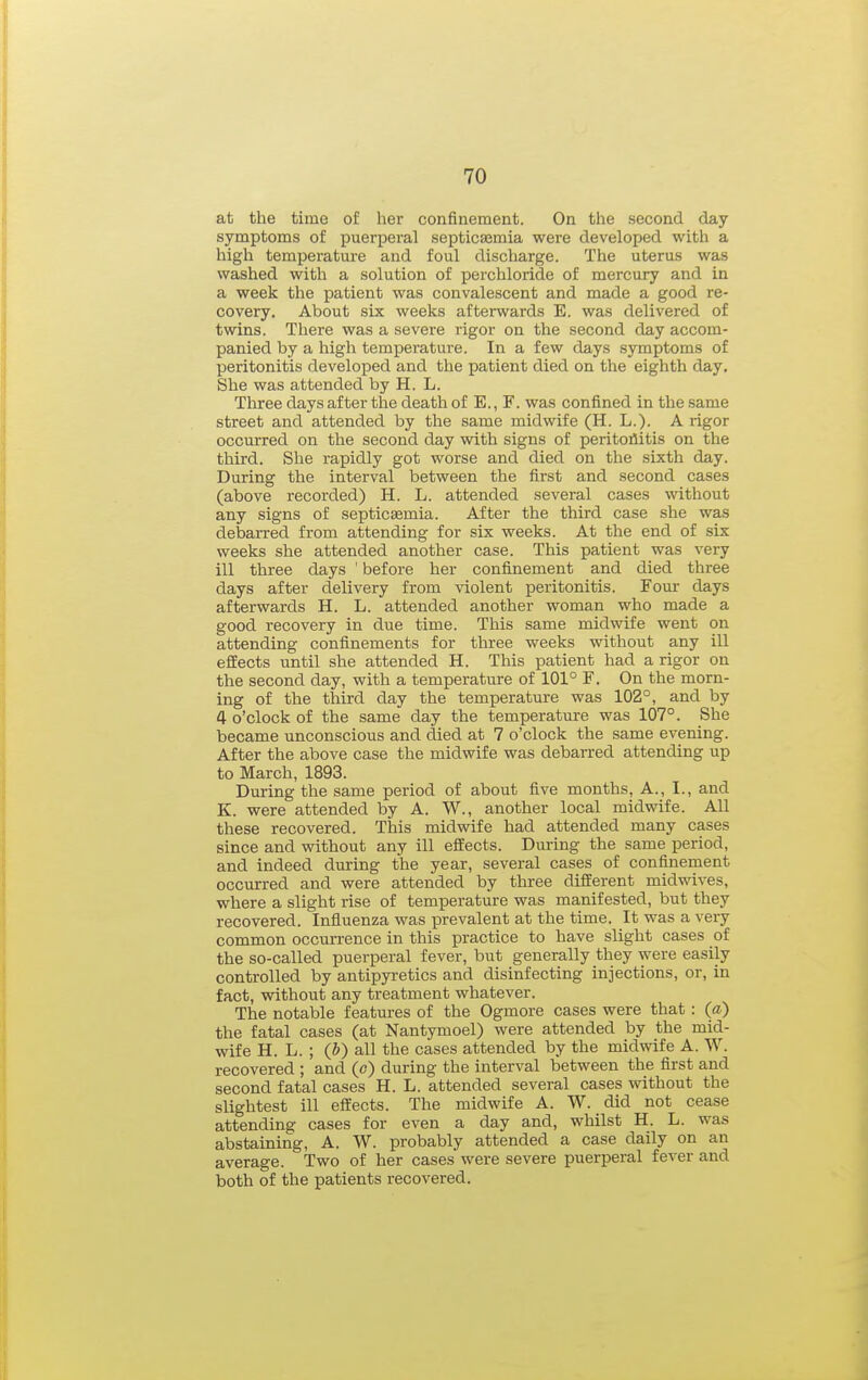 at the time of her confinement. On the second day symptoms of puerperal septicajmia were developed with a high temperature and foul discharge. The uterus was washed with a solution of perchloride of mercury and in a week the patient was convalescent and made a good re- covery. About six weeks afterwards E. was delivered of twins. There was a severe rigor on the second day accom- panied by a high temperature. In a few days symptoms of peritonitis developed and the patient died on the eighth day. She was attended by H. L. Three days after the death of E., F. was confined in the same street and attended by the same midwife (H. L.). A rigor occurred on the second day with signs of peritonitis on the third. She rapidly got worse and died on the sixth day. During the interval between the first and second cases (above recorded) H. L. attended several cases without any signs of septicasmia. After the third case she was debarred from attending for six weeks. At the end of six weeks she attended another case. This patient was very ill three days ' before her confinement and died three days after delivery from violent peritonitis. Four- days afterwards H. L. attended another woman who made a good recovery in due time. This same midwife went on attending confinements for three weeks without any ill effects until she attended H. This patient had a rigor on the second day, with a temperature of 101° F. On the morn- ing of the third day the temperature was 102°, and by 4 o'clock of the same day the temperature was 107°. She became unconscious and died at 7 o'clock the same evening. After the above case the midwife was debarred attending up to March, 1893. During the same period of about five months. A., I., and K. were attended by A. W., another local midwife. All these recovered. This midwife had attended many cases since and without any ill effects. During the same period, and indeed during the year, several cases of confinement occurred and were attended by three different midwives, where a slight rise of temperature was manifested, but they recovered. Influenza was prevalent at the time. It was a very common occurrence in this practice to have slight cases of the so-called puerperal fever, but generally they were easily controlled by antipyretics and disinfecting injections, or, in fact, without any treatment whatever. The notable featui-es of the Ogmore cases were that: (a) the fatal cases (at Nantymoel) were attended by the mid- wife H. L. ; (J) all the cases attended by the midwife A. W. recovered ; and (c) during the interval between the first and second fatal cases H. L. attended several cases without the slightest ill effects. The midwife A. W. did not cease attending cases for even a day and, whilst H. L. was abstaining, A. W. probably attended a case daily on an average. Two of her cases were severe puerperal fever and both of the patients recovered.