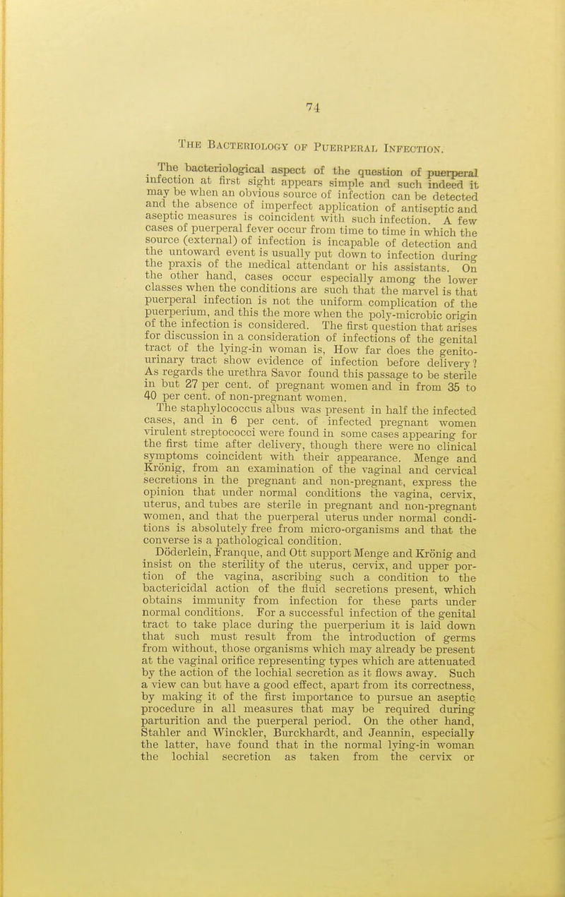 The Bacteriology of Puerperal Infection. The bacteriological aspect of the question of puerperal intection at first sight appears simple and such indeed it may be when an obvious source of infection can be detected and the absence of imperfect application of antiseptic and aseptic measures is coincident with such infection A few cases of puerperal fever occur from time to time in which the source (external) of infection is incapable of detection and the untoward event is usually put down to infection during the praxis of the medical attendant or his assistants. On the other hand, cases occur especially among the lower classes when the conditions are such that the marvel is that puerperal infection is not the uniform complication of the puerperium, and this the more when the poly-microbic origin of the infection is considered. The first question that arises for discussion in a consideration of infections of the genital tract of the lying-in woman is, How far does the genito- urinary tract show evidence of infection before dehvery? As regards the urethra Savor found this passage to be sterile in but 27 per cent, of pregnant women and in from 35 to 40 per cent, of non-pregnant women. The staphylococcus albus was present in half the infected cases, and in 6 per cent, of infected pregnant women •\arulent streptococci were found in some cases appearing for the first time after delivery, though there were no chnical syinptoms coincident with their appearance. Menge and Kronig, from an examination of the vaginal and cervical secretions in the pregnant and non-pregnant, express the opinion that under normal conditions the vagina, cervix, uterus, and tubes are sterile in pregnant and non-pregnant women, and that the puerperal uterus under normal condi- tions is absolutely free from micro-organisms and that the converse is a pathological condition. Doderlein, Franque, and Ott support Menge and Kronig and insist on the sterility of the uterus, cer\dx, and upper por- tion of the vagina, ascribing such a condition to the bactericidal action of the fluid secretions present, which obtains immunity from infection for these parts under normal conditions. For a successful infection of the genital tract to take place during the puerperium it is laid down that such must result from the introduction of germs from without, those organisms which may already be present at the vaginal orifice representing types which are attenuated by the action of the lochial secretion as it flows away. Such a view can but have a good effect, apart from its coiTectness, by making it of the first importance to pursue an aseptic procedure in all measures that may be required during parturition and the puerperal period. On the other hand, Stabler and Winckler, Burckhardt, and Jeannin, especially the latter, have found that in the normal lying-in woman the lochial secretion as taken from the cer^-ix or