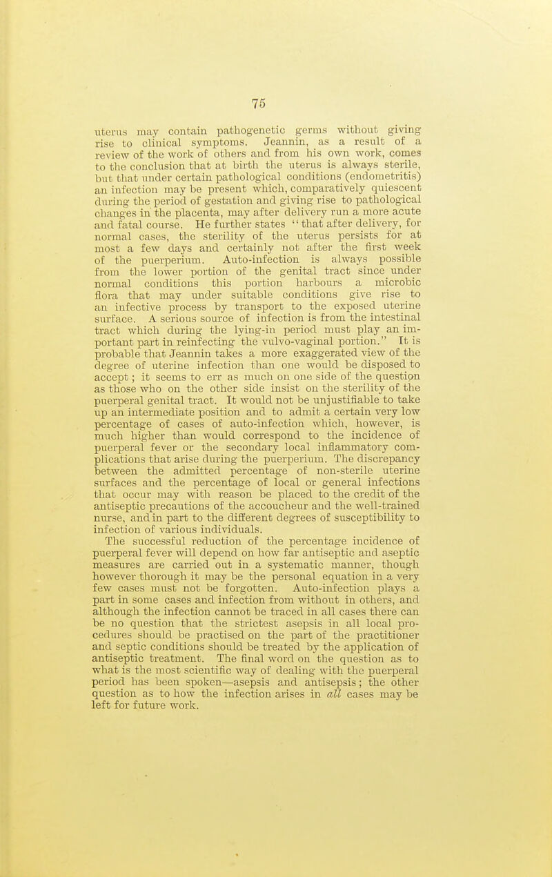 uterus may contain pathogenetic germs without giving rise to clinical symptoms. Jeannin, as a result of a review of the work of others and from his own work, comes to tlie conclusion that at birth the uterus is always sterile, but tliat under certain pathological conditions (endometritis) an infection may be present which, comparatively quiescent during the period of gestation and giving rise to pathological changes in the placenta, may after delivery run a more acute and fatal course. He fm-ther states that after delivery, for normal cases, the sterility of the uterus persists for at most a few days and certainly not after the first week of the puerperium. Auto-infection is always possible from the lower portion of the genital tract since under normal conditions this portion harbours a microbic flora that may under suitable conditions give rise to an infective process by transport to the exposed uterine surface. A serious source of infection is from the intestinal tract which during the lying-in period must play an im- portant part in reinfecting the vulvo-vaginal portion. It is probable that Jeannin takes a more exaggerated view of the degree of uterine infection than one would be disposed to accept; it seems to err as much on one side of the questipn as those who on the other side insist on the sterility of the puerperal genital tract. It would not be unjustifiable to take up an intermediate position and to admit a certain very low percentage of cases of auto-infection which, however, is much higher than would correspond to the incidence of puerperal fever or the secondary local inflammatory com- plications that arise during the puerperium. The discrepancy between the admitted percentage of non-sterile uterine svu'faces and the percentage of local or general infections that occur may with reason be placed to the credit of the antiseptic precautions of the accoucheur and the well-trained mu'se, and in part to the different degrees of susceptibility to infection of various individuals. The successful reduction of the percentage incidence of puerperal fever will depend on how far antiseptic and aseptic measures are carried out in a systematic manner, though however thorough it may be the personal equation in a very few cases must not be forgotten. Auto-infection plays a part in some cases and infection from without in others, and although the infection cannot be traced in all cases there can be no question that the strictest asepsis in all local pro- cedures should be practised on the part of the practitioner and septic conditions should be treated by the application of antiseptic treatment. The final word on the question as to what is the most scientific way of dealing with the puerperal period has been spoken—asepsis and antisepsis; the other question as to how the infection arises in all cases may be left for future work.