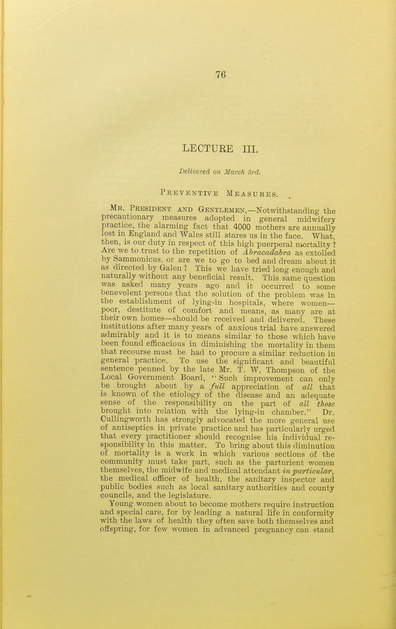 LECTURE III. Delivered on March 3rd. Preventive Measures. Mr. President and Gentlemen,—Notwithstanding the precautionary measures adopted in general midwifery practice, the alarming fact that 4000 mothers are annually lost in England and Wales still stares us in the face. What, then, is our duty in respect of this high puerperal mortality ? Are we to trust to the repetition of Abracadabra as extolled by Sammonicus, or are we to go to bed and dream about it as directed by Galen ? This we have tried long enough and naturally without any beneficial result. This same question was asked many years ago and it occurred to some benevolent persons that the solution of the problem was in the establishment of lying-in hospitals, where women- poor, destitute of comfort and means, as many are at their own homes—should be received and delivered. These institutions after many years of anxious trial have answered admirably and it is to means similar to those which have been found efficacious in diminishing the mortality in them that recourse must be had to procure a similar reduction in general practice. To use the significant and beautiful sentence penned by the late Mr. T. W. Thompson of the Local Government Board, '' Such improvement can only be brought about by a full appreciation of all that is known of the etiology of the disease and an adequate sense of the responsibility on the part of all those brought into relation with the lying-in chamber. Dr. Cullingworth has strongly advocated the more general use of antiseptics in private practice and has particularly urged that every practitioner should recognise his individual re- sponsibility in this matter. To bring about this diminution of mortality is a work in which various sections of the community must take part, such as the parturient women themselves, the midwife and medical attendant in particular, the medical officer of health, the sanitary inspector and public bodies such as local sanitary authorities and county councils, and the legislature. Young women about to become mothers require instruction and special care, for by leading a natural life in conformity with the laws of health they often save both themselves and offspring, for few women in advanced pregnancy can stand