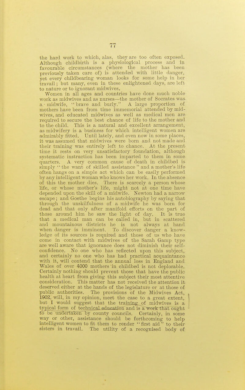 the hard work to which, alas, they are too often exposed. Although childbirth is a physiological process and in favourable circumstances (where the mother has been previously taken care of) is attended with little danger, yet every childbearing woman looks for some help in her travail; but many, even in these enlightened days, are left to nature or to ignorant mid wives. Women in all ages and countries have done much noble work as midwives and as nurses—the mother of Socrates was- a ■ midwife, brave aud burly. A large proportion of mothers have been from time immemorial attended by mid- wives, and educated midwives as well as medical men are required to secure the best chance of life to the mother and to the child. This is a natural and excellent arrangement, as midwifery is a business for which intelligent women are admirably fitted. Until lately, and even now in some places, it was assumed that midwives were born and not made and their training was entirely left to chance. At the present time it rests on very unsatisfactory foundation, although systematic instruction has been imparted to them in some quarters. A very common cause of death in childbed is simply  the want of skilled assistance  and a mother's life often hangs on a simple act which can be easily performed by any intelligent woman who knows her work. In the absence of this the mother dies. There is scarcely a person whose life, or whose mother's life, might not at one time have depended upon the skill of a midwife. Newton had a narrow escape ; and Goethe begins his autobiography by saying that through the imskilfulness of a midwife he was born for dead and that only after manifold efforts on the part of those around him he saw the light of day. It is true that a medical man can be called in, but in scattered and mountainous districts he is not always at hand when danger is imminent. To discover danger a know- ledge of its sources is required aud those of us who have come in contact with midwives of the Sarah Gamp type are well aware that ignorance does not diminish their self- confidence. No one who has reflected upon this subject, and certainly no one who has had practical acquaintance with it, will contend that the annual loss in England and Wales of over 4000 mothers in childbed is not deplorable. Certainly nothing should prevent those that have the public health at heart from giving this subject their most attentive consideration. This matter has not received the attention it deserved either at the hands of the legislature or at those of public authorities. The provisions of the Midwives Act, 1902, will, in my opinion, meet the case to a great extent, but I would suggest that the training of midwives is a typical form of technical education and is a work that ought to be lihdertakeh by county councils. Certainly, in some way or other, assistance should be forthcoming to help intelligent women to fit them to render first aid to their sisters in travail. The utility of a recognised body of