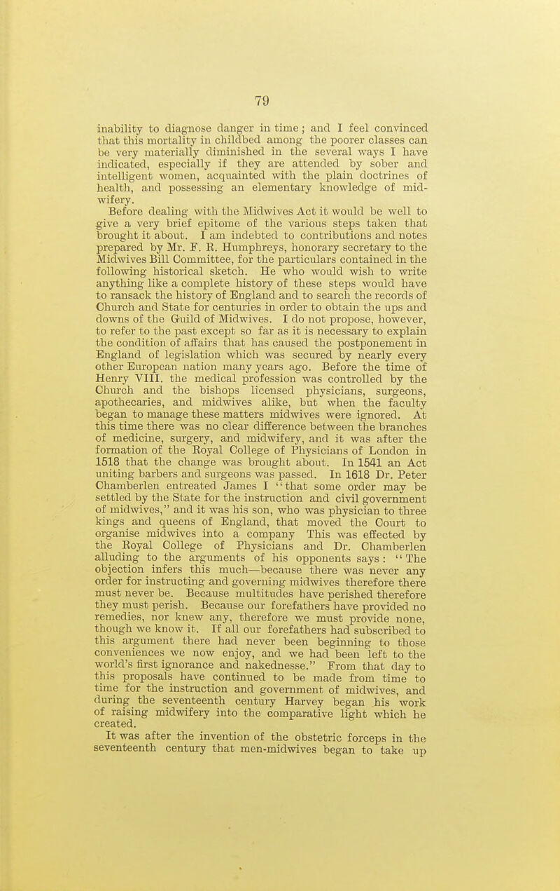 inability to diagnose clanger in time; and I feel convinced that this mortality in childbed among the poorer classes can be very materially diminished in the several ways I have indicated, especially if they are attended by sober and intelligent women, acquainted with the plain doctrines of health, and possessing an elementary knowledge of mid- wifery. Before dealing with the Midwives Act it would be well to give a very brief epitome of the various steps taken that brought it about. I am indebted to contributions and notes prepared by Mr. F. R. Humphreys, honorary secretary to the Midwives Bill Committee, for the particulars contained in the following historical sketch. He who would wish to write anything like a complete history of these steps would have to ransack the history of England and to search the records of Church and State for centuries in order to obtain the ups and downs of the Guild of Midwives. I do not propose, however, to refer to the past except so far as it is necessary to explain the condition of affairs that has caused the postponement in England of legislation which was secured by nearly every other European nation many years ago. Before the time of Henry VIII. the medical profession was controlled by the Church and the bishops licensed physicians, surgeons, apothecaries, and midwives alike, but when the faculty began to manage these matters midwives were ignored. At this time there was no clear diiierence between the branches of medicine, surgery, and midwifery, and it was after the formation of the Royal College of Physicians of London in 1518 that the change was brought about. In 1541 an Act uniting barbers and surgeons was passed. In 1618 Dr. Peter Chamberlen entreated James I '' that some order may be settled by the State for the instruction and civil government of midwives, and it was his son, who was physician to three kings and queens of England, that moved the Court to organise midwives into a company This was effected by the Royal College of Physicians and Dr. Chamberlen alluding to the arguments of his opponents says : '' The objection infers this much—because there was never any order for instructing and governing midwives therefore there must never be. Because multitudes have perished therefore they must perish. Because our forefathers have provided no remedies, nor knew any, therefore we must provide none, though we know it. If all our forefathers had subscribed to this argument there had never been beginning to those conveniences we now enjoy, and we had been left to the world's first ignorance and nakednesse. From that day to this proposals have continued to be made from time to time for the instruction and government of midwives, and during the seventeenth century Harvey began his work of raising midwifery into the comparative light which he created. It was after the invention of the obstetric forceps in the seventeenth century that men-midwives began to take up