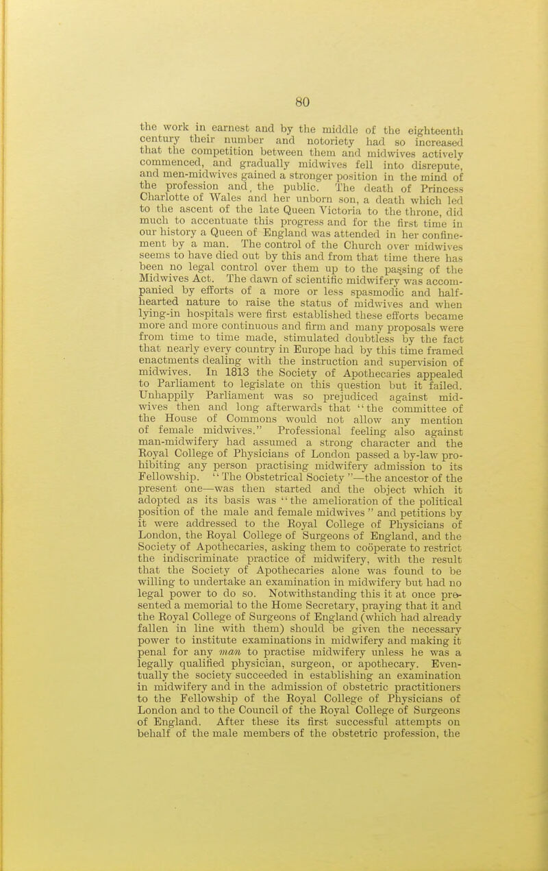 the work in earnest and by the middle of the eighteenth century their number and notoriety had so increased that the competition between them and midwives actively commenced, and gradually midwives fell into disrepute, and men-midvvives gained a stronger position in the mind of the profession and, the public. The death of Princess Charlotte of Wales and her unborn son, a death which led to the ascent of the late Queen Victoria to the throne, did much to accentuate this progress and for the first time in our history a Queen of England was attended in her confine- ment by a man. The control of the Church over midwi\es seems to have died out by this and from that time there has been no legal control over them up to the parsing of the Midwives Act. The dawn of scientific midwifery was accom- panied by efforts of a more or less spasmodic and half- hearted nature to raise the status of midwives and when lying-in hospitals were first established these efforts became more and more continuous and firm and many proposals were from time to time made, stimulated doubtless by the fact that nearly every country in Europe had by this time framed enactments dealing with the instruction and supervision of midwives. In 1813 the Society of Apothecaries appealed to Parliament to legislate on this question but it failed. Unhappily Parliament was so prejudiced against mid- wives then and long afterwards that the committee of the House of Commons would not allow any mention of female midwives. Professional feeling also against man-midwifery had assumed a strong character and the Eoyal College of Physicians of Loudon passed a by-law pro- hibiting any person practising midwifery admission to its Fellowship. '' The Obstetrical Society —'the ancestor of the present one—was then started and' the object which it adopted as its basis was '' the amelioration of the political position of the male and female midwives  and petitions by it were addressed to the Royal College of Physicians of London, the Royal College of Surgeons of England, and the Society of Apothecaries, asking them to cooperate to restrict the indiscriminate practice of midwifery, with the result that the Society of Apothecaries alone was found to be willing to undertake an examination in midwifery but had no legal power to do so. Notwithstanding this it at once pre- sented a memorial to the Home Secretary, praying that it and the Royal College of Surgeons of England (which had already fallen in line with them) should be given the necessary power to institute examinations in midwifery and making it penal for any man to practise midwifery unless he was a legally qualified physician, surgeon, or apothecary. Even- tually the society succeeded in establishing an examination in midwifery and in the admission of obstetric practitioners to the Fellowship of the Royal College of Physicians of London and to the Council of the Royal College of Surgeons of England. After these its first successful attempts on behalf of the male members of the obstetric profession, the