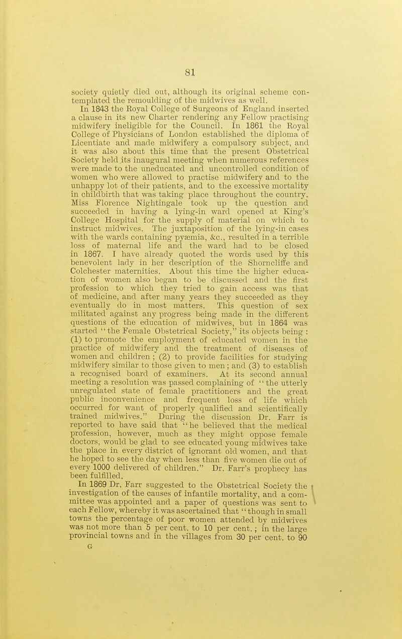 society quietly died out, although its original scheme con- templated the remoulding of the midwives as well. In 1843 the Royal College of Surgeons of England inserted a clause in its new Charter rendering any Fellow jDractising midwifery ineligible for the Council. In 1861 the Royal College of Physicians of London established the diploma of Licentiate and made midwifery a compulsory subject, and it was also about this time that the present Obstetrical Society held .its inaugural meeting when numerous references were made to the uneducated and uncontrolled condition of women who were allowed to practise midwifery and to the unhappy lot of their patients, and to the excessive mortality in childbirth that was taking place throughout the country. Miss Florence Nightingale took up the question and succeeded in having a lying-in ward opened at King's College Hospital for the supply of material on which to instruct midwives. The juxtaposition of the lying-in cases with the wards containing pytemia, &c., resulted in a terrible loss of maternal life and the ward had to be closed in 1867. I have already quoted the words used by this benevolent lady in her description of the Shorncliife and Colchester maternities. About this time the higher educa- tion of women also began to be discussed and the first profession to which they tried to gain access was that of medicine, and after many years they succeeded as they eventually do in most matters. This question of sex militated against any XDrogress being made in the different questions of the education of midwives, but in 1864 was started the Female Obstetrical Society, its objects being : (1) to promote the employment of educated women in the practice of midwifery and the treatment of diseases of women and children ; (2) to provide facilities for studying midwifery similar to those given to men; and (3) to establish a recognised board of examiners. At its second annual meeting a resolution was passed complaining of '' the utterly unregulated state of female practitioners and the great public inconvenience and frequent loss of life which occurred for want of properly qualified and scientifically trained midwives. During the discussion Dr. Farr is reported to have said that he believed that the medical profession, however, much as they might oppose female doctors, would be glad to see educated young midwives take the place in every district of ignorant old women, and that he hoped to see the day when less than five women die out of every 1000 delivered of childi-en. Dr. Farr's prophecy has been fulfilled. In 1869 Dr. Farr suggested to the Obstetrical Society the i investigation of the causes of infantile mortality, and a com- \ mittee was appointed and a paper of questions was sent to ^ each Fellow, whereby it was ascertained that'' though in small towns the percentage of poor women attended by midwives was not more than 5 per cent, to 10 per cent.; in the large provincial towns and in the villages from 30 per cent, to 90 G