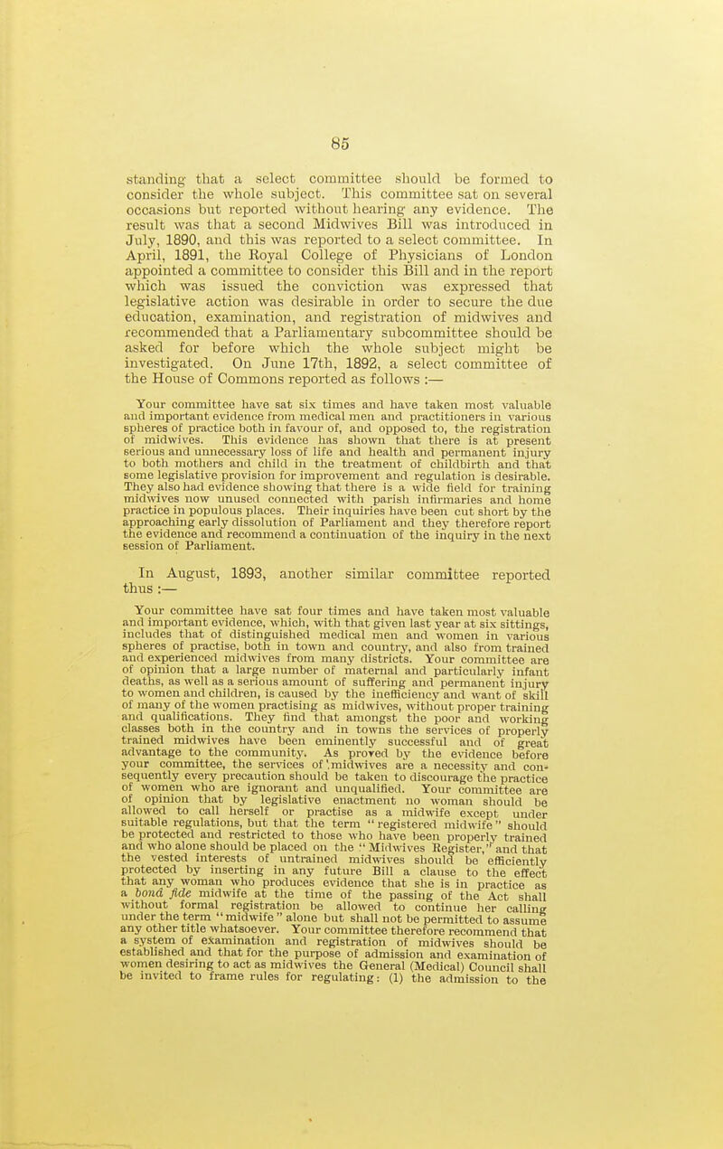 standing that a select committee should be formed to consider the whole subject. This committee sat on several occasions but reported without hearing any evidence. The result was that a second Midwives Bill was introduced in July, 1890, and this was reported to a select committee. In April, 1891, the Royal College of Physicians of London appointed a committee to consider this Bill and in the report which was issued the conviction was expressed that legislative action was desirable in order to secure the due education, examination, and registration of midwives and recommended that a Parliamentary subcommittee should be asked for before which the whole subject might be investigated. On June 17th, 1892, a select committee of the House of Commons reported as follows :— Your committee have sat six times and have taken most valuable aud important evidence from medical men aud practitioners in various spheres of practice both in favour of, and opposed to, the registration of midwives. This evidence has shown that tliere is at present serious and unnecessary loss of life and health and permanent injury to botli mothers and child in the treatment of childbirth and that some legislative provision for improvement and regulation is desirable. They also had e\'idence showing that there is a wide field for training midwives now unused connected with parish infirmaries and home practice in populous places. Their inquiries have been cut short by the approaching early dissolution of Parliament and they therefore report the evidence and recommend a continuation of the inquiry in the next session of Parliament. In August, 1893, another similar committee reported thus:— Your committee have sat four times and have talien most valuable and important evidence, which, with that given last year at six sittings, includes that of distinguished medical men and women in various spheres of practise, both in town and country, and also from trained and experienced midwives from many districts. Your committee are of opinion that a large number of maternal and particularly infant deaths, as well as a serious amount of suflEering and permanent injury to women and children, is caused by the inefficiency and want of skill of many of the women practising as midwives, without proper training and qualifications. They find that amongst the poor and working classes both in the country and in towns the services of properly trained midwives have been eminently successful and of great advantage to the community. As proved by the evidence before your committee, the services of'.midwives are a necessitj- and con- sequently every precaution should be taken to discourage the practice of women who are ignorant and unqualified. Your committee are of opinion that by legislative enactment no woman should be allowed to call herself or practise as a midwife except under suitable regulations, but that the term registered midwife should be protected and restricted to those who have been properly trained and who alone should be placed on the Midwives Register,'^and that the vested interests of untrained midwives should be efficiently protected by inserting in any future Bill a clause to the effect that any woman who produces evidence that she is in practice as a bond fide midwife at the time of the passing of the Act shall without formal registration be allowed to continue her calling under the term midwife  alone but shall not be permitted to assume any other title whatsoever. Your committee therefore recommend that a system of examination and registration of midwives should be established and that for the purpose of admission and examination of women desiring to act as midwives the General (Medical) Council shall be invited to frame rules for regulating: (1) the admission to the