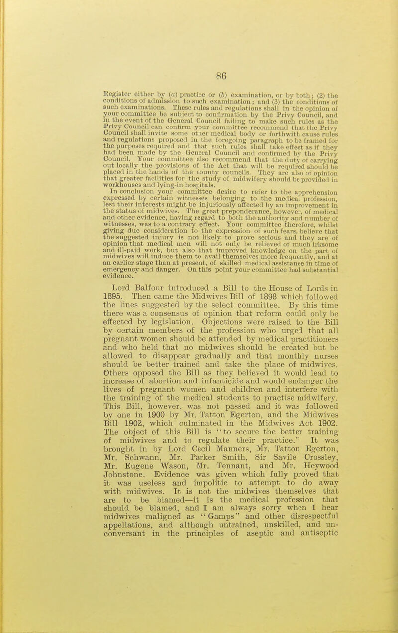 «ogister eitlipi- by (a) practice or (6) examination, or l).v Ijotli; (2) tlie conditions of admission to such examination; and (3) ttie con(iitions of such examinations. These rules and regulations shall in the opinion of your committee be subject to confirmation by the Privy Council, and in the event of the General Council failing to make such rules as the Privy Council can conlirm your committee recommend that the Privy Council shall invite some other medical body or forthwitli cause rules and regulations proposeil in the foregoing paragraph to be framed for the purposes required and that such rules shall take effect as if they had been made by the General Council and confirmed by the Privy Council. Your committee also recommend that the duty of carrying out locally the provisions of the Act that will be required should be placed in the hands of the county councils. They are also of opinion that greater facilities for the study of midwifery should be provided in workhouses and lying-in hospitals. In conclusion your committee desire to refer to the apprehension expressed by certain witnesses belonging to the medical profession, lest tlieir interests might be injuriously affected by an improvement in the status of mldwives. The great preponderance, however, of medical and other evidence, having regard to both the authority and number of witnesses, was to a co7itrary effect. Your committee thei-efore, whilst giving due consideration to the expression of such fears, believe that the suggested injury is not likely to prove serious and they are of opinion tliat medical men will not only be relieved of much irksome and ill-paid work, but also that improved knowledge on the iiart of midwives will induce them to avail themselves more frequentlj', and at an earlier stage than at present, of skilled medical assistance in time of emergency and danger. On this point your committee had substantial evidence. Lord Balfour introduced a Bill to the House of Lord.s in 1895. Then came the Midwives Bill of 1898 which followed the lines suggested by the select committee. By this time there was a consensus of opinion that reform could only be effected by legislation. Objections were raised to the Bill by certain members of the profession who urged that all pregnant women should be attended by medical practitioners and who held that no midwives should be created but be allowed to disappear gradually and that monthly nurses should be better trained and take the place of midwives. Others opposed the Bill as they believed it would lead to increase of abortion and infanticide and would endanger the lives of pregnant women and children and interfere with the training of the medical students to practise midwifery. This Bill, however, was not passed and it was followed by one in 1900 by Mr. Tatton Egerton, and the Midwives Bill 1902, which culminated in the Midwives Act 1902. The object of this Bill is to secure the better training of midwives and to regulate their practice. It was brought in by Lord Cecil Manners, Mr. Tatton Egerton, Mr. Schwann, Mr. Parker Smith, Sir Savile Crossley, Mr. Eugene Wason, Mr. Teunant, and Mr. Heywood Johnstone. Evidence was given which fully proved that it was useless and impolitic to attempt to do away with midwives. It is not the midwives themselves that are to be blamed—it is the medical profession that should be blamed, and I am always sorry when I hear midwives maligned as Gamps and other disrespectful appellations, and although untrained, unskilled, and un- conversant in the principles of aseptic and antiseptic