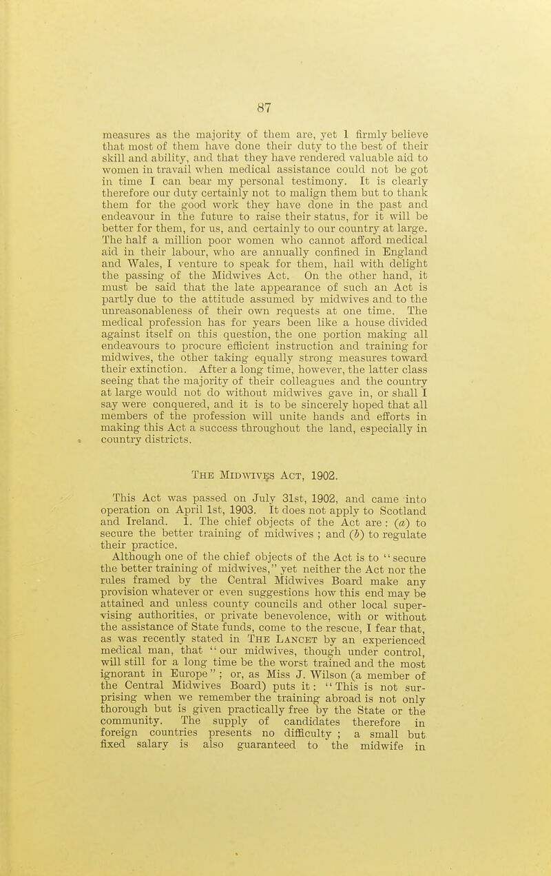 measures as the majority of them are, yet 1 firmly believe that most of them have done their duty to the best of their skill and ability, and that they have rendered valuable aid to women in travail when medical assistance could not be got in time I can bear my personal testimony. It is clearly therefore our duty certainly not to malign them but to thank them for the good work they have done in the past and endeavour in the future to raise their status, for it will be better for them, for us, and certainly to our country at large. The half a million poor women who cannot afford medical aid in their labour, who are annually confined in England and Wales, I venture to speak for them, hail with delight the passing of the Midwives Act. On the other hand, it must be said that the late appearance of such an Act is partly due to the attitude assumed by midwives and to the unreasonableness of their own requests at one time. The medical profession has for years been like a house divided against itself on this question, the one portion making all endeavours to procure efficient instruction and training for midwives, the other taking equally strong measures toward their extinction. After a long time, however, the latter class seeing that the majority of their colleagues and the country at large would not do without midwives gave in, or shall I say were conquered, and it is to be sincerely hoped that all members of the profession will unite hands and efforts in making this Act a success throughout the land, especially in country districts. The Midtoves Act, 1902. This Act was passed on July 31st, 1902, and came into operation on April 1st, 1903. It does not apply to Scotland and Ireland. 1. The chief objects of the Act are : (a) to secm-e the better training of midwives ; and (b) to regulate their practice. Although one of the chief objects of the Act is to  secure the better training of midwives, yet neither the Act nor the rules framed by the Central Midwives Board make any provision whatever or even suggestions how this end may be attained and unless county councils and other local super- vising authorities, or private benevolence, with or without the assistance of State funds, come to the rescue, I fear that, as was recently stated in The Lancet by an experienced medical man, that our midwives, though under control, will still for a long time be the worst trained and the most ignorant in Europe  ; or, as Miss J. Wilson (a member of the Central Midwives Board) puts it:  This is not sur- prising when we remember the training abroad is not only thorough but is given practically free by the State or the community. The supply of candidates therefore in foreign countries presents no difficulty ; a small but fixed salary is also guaranteed to the midwife in