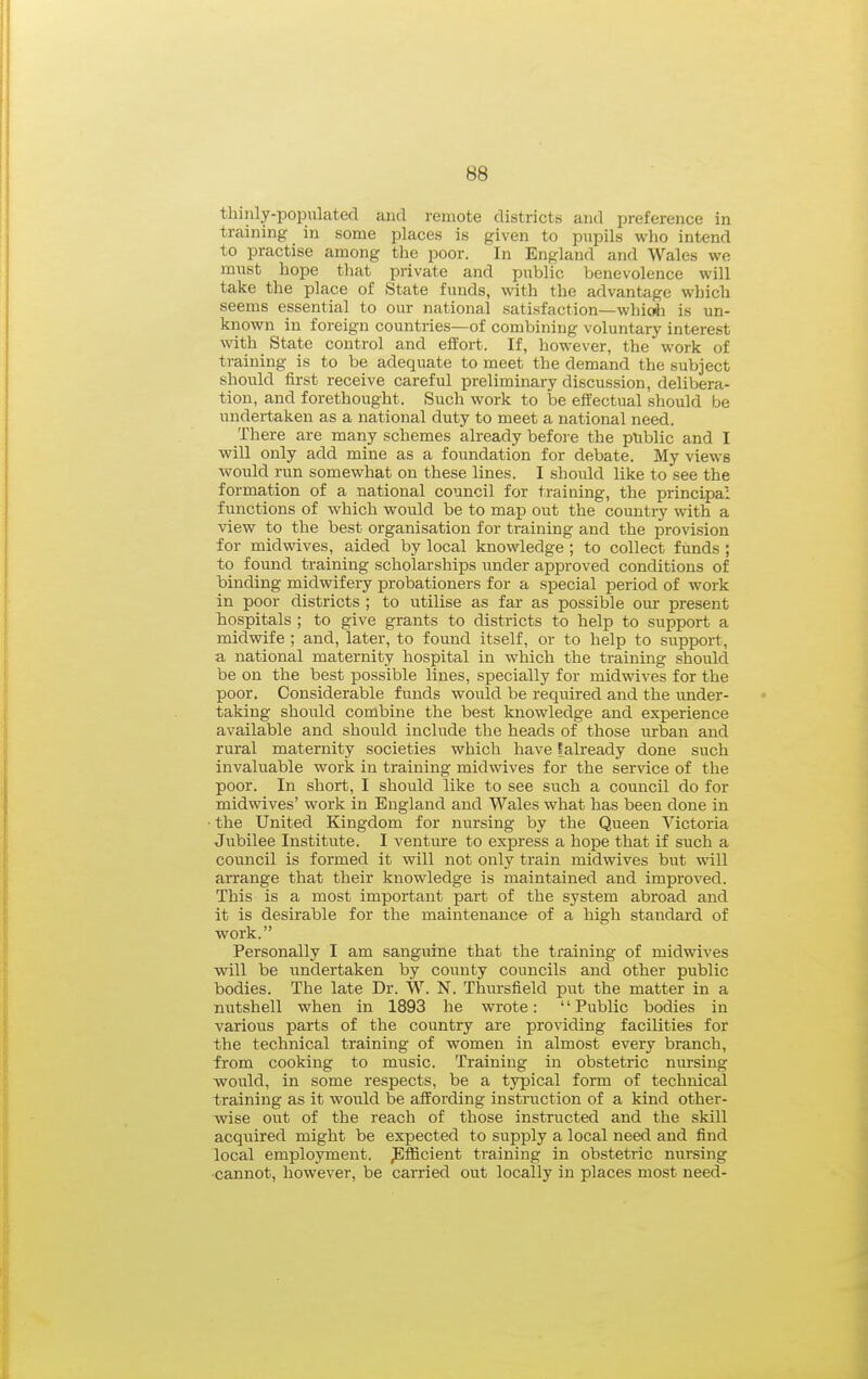 thinly-populated and remote districts and preference in training in some places is given to pupils who intend to practise among the poor. In England and Wales we mnst hope that private and public benevolence will take the place of State funds, with the advantage which seems essential to our national satisfaction—whioli is un- known in foreign countries—of combining voluntary interest with State control and effort. If, however, the work of training is to be adequate to meet the demand the subject should first receive careful preliminary discussion, delibera- tion, and forethought. Such work to be effectual should be undertaken as a national duty to meet a national need. There are many schemes already before the public and I will only add mine as a foundation for debate. My views would run somewhat on these lines. I should like to see the formation of a national council for training, the principal functions of which would be to map out the country with a view to the best organisation for training and the provision for mid wives, aided by local knowledge ; to collect funds ; to found training scholarships under approved conditions of binding midwifery probationers for a special period of work in poor districts ; to utilise as far as possible our present hospitals ; to give grants to districts to help to support a midwife ; and, later, to found itself, or to help to support, a national maternity hospital in which the training should be on the best possible lines, specially for midwives for the poor. Considerable funds would be required and the under- taking should combine the best knowledge and experience available and should include the heads of those urban and rural maternity societies which have [already done such invaluable work in training midwives for the service of the poor. In short, I should like to see such a council do for midwives' work in England and Wales what has been done in the United Kingdom for nursing by the Queen Victoria Jubilee Institute. I venture to express a hope that if such a council is formed it will not only train midwives but will arrange that their knowledge is maintained and improved. This is a most important part of the system abroad and it is desirable for the maintenance of a high standard of work. Personally I am sanguine that the training of midwives will be undertaken by county councils and other public bodies. The late Dr. W. N. Thursfield put the matter in a nutshell when in 1893 he wrote: '' Public bodies in various parts of the country are providing facilities for the technical training of women in almost every branch, from cooking to music. Training in obstetric nursing would, in some respects, be a typical form of technical training as it would be affording instriiction of a kind other- wise out of the reach of those instructed and the skill acquired might be expected to supply a local need and find local employment. Efficient training in obstetric nursing •cannot, however, be carried out locally in places most need-