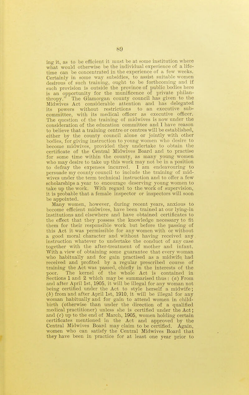 ing it, as to be efficient it must be at some institution where what 'would otherwise be the individual experience of a life- time can be concentrated in the experience of a few weeks. Certainly in some way subsidies, to assist suitable women desirous of such training, ought to be forthconung and if such provision is outside the province of public bodies here is an opportunity for the muniiicence of private philan- thropy. The Glamorgan county council has given to the Midwives Act considerable attention and has delegated its powers without restrictions to an executive sub- committee, with its medical officer as executive officer. The question of the training of midwives is now under the consideration of the education committee and I have reason to believe that a training centre or centres will be established, either by the county council alone or jointly with other bodies, for giving instruction to young women who desire to become midwives, provided they undertake to obtain the certificate of the Central Midwives Board and to practise for some time within the county, as many young women who may desire to take up this work may not be in a position to defray the expenses incurred. I am endeavouring to persuade my county council to include the training of mid-. wives under the term technical instruction and to ofEer a few scholarships a year to encourage deserving young women to take up the work. With regard to the work of supervision, it is probable that a female inspector or inspectors will soon be appointed. Many women, however, during recent years, anxious to become efficient midwives, have been trained at our lying-in institutions and elsewhere and have obtained certificates to the effect that they possess the knowledge necessary to fit them for their responsible work but before the passing of this Act it was permissible for any women with or without a good moral character and without having received any instruction whatever to undertake the conduct of any case together with the after-treatment of mother and infant. With a view of obtaining some guarantee that every woman who habitually and for gain practised as a midwife had received and profited by a regular prescribed course of training the Act was passed, chiefly in the interests of the poor. The kernel of the whole Act is contained in Sections 1 and 2 which may be summarised thus : (a) From and after April 1st, 1905, it will be illegal for any woman not being certified under the Act to style herself a midwife; (&) from and after April 1st, 1910, it will be illegal for any woman habitually and for gain to attend women in child- birth (otherwise than under the direction of a qualified medical practitioner) unless she is certified under the Act; and (c) vip to the end of March, 1905, women holding certain certificates mentioned in the Act and approved by the Central Midwives Board may claim to be certified. Again, women who can satisfy the Central Midwives Board that they have been in practice for at least one year prior to