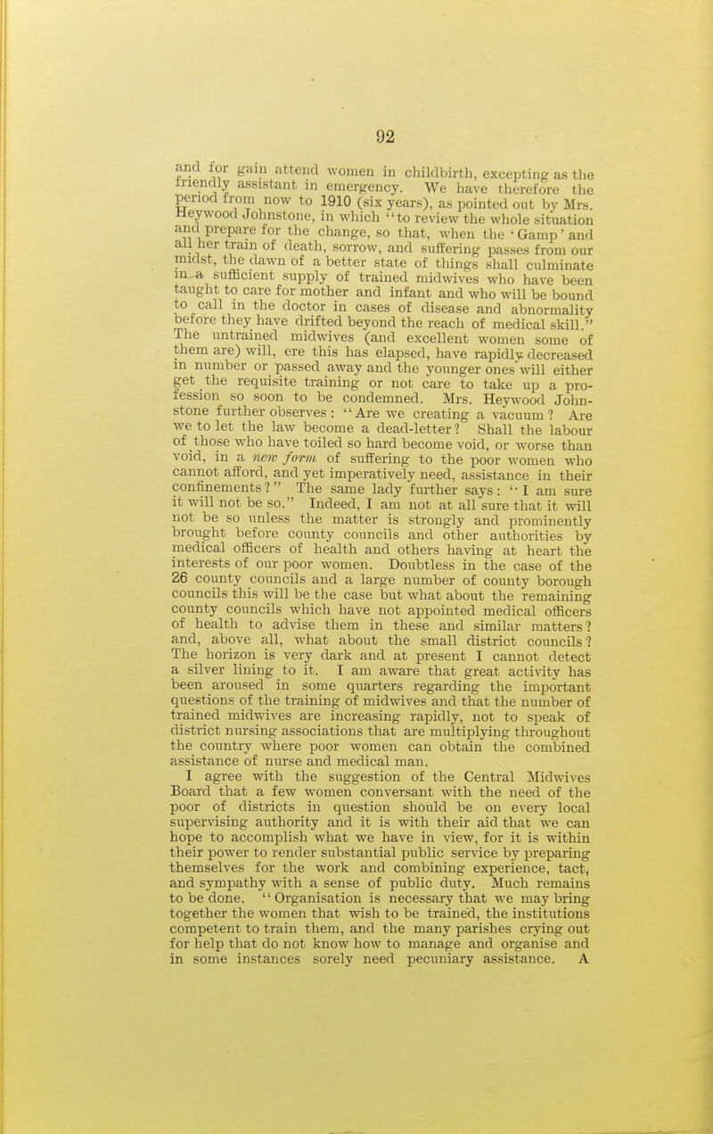 and for gam attend women in childbirth, excepting as the tnendly assistant in emerp:ency. We have therefore the period from now to 1910 (six years), as pointed out by Mrs. neywood Johnstone, in which to review the whole situation ami prepare lor tlie change, so that, when the ' Gamp' and all her train of death, sorrow, and suffering passes from our midst, the dawn of a better state of things shall culminate m,.a sufficient supply of trained midwives who have been taught to care for mother and infant and who will be bound to call m the doctor in cases of disease and abnormality before they have drifted beyond the reach of medical skill. The untrained midwives (and excellent women some of them are) will, ere this has elapsed, have rapidly decreased in number or passed away and the younger ones will either get the requisite training or not care to take up a pro- fession so soon to be condemned. Mrs. Hey^vood John- stone further observes : Are we creating a vacuum? Are we to let the law become a dead-letter ? Shall the labour of those who have toiled so hard become void, or worse than void, in a new form of suffering to the poor women who cannot afford, and yet imperatively need, assistance in their confinements? The same lady further says:  I am sure it will not be so. Indeed, I am not at all sure that it will not be so unless the matter is strongly and prominently brought before county councils and other authorities by medical officers of health and others having at heart the interests of our poor women. Doubtless in the case of the 26 county councils and a large number of county borough councils this will be the case but what about the remaining county councils which have not appointed medical officers of health to advise them in these and similar matters? and, above all, what about the small district councils ? The horizon is very dark and at present I cannot detect a silver lining to it. I am aware that great activity has been aroused in some quarters regarding the important questions of the training of midwives and that the number of trained midwives are increasing rapidly, not to speak of district nursing associations that are multiplying throughout the country where poor women can obtain the combined assistance of nurse and medical man. I agree with the suggestion of the Central Midwives Board that a few women conversant with the need of the poor of districts in question should be on e\-ery local supervising authority and it is with their aid that we can hope to accomplish what we have in view, for it is within their power to render substantial public service by preparing themselves for the work and combining experience, tact, and sympathy with a sense of public duty. Much remains to be done. Organisation is necessary that we may bring together the women that wish to be trained, the institutions competent to train them, and the many parishes crying out for help that do not know how to manage and organise and in some instances sorely need pecuniary assistance. A