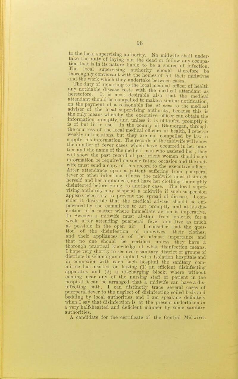 to the local supervising authority. No midwife shall under- take the duty of laying out the dead or follow any occupa- tion that IS in Its nature liable to be a source of infection Ihe local supervising authority should therefore be thoroughly conversant with the homes of all their midwives and the work which they undertake between cases. The duty of reporting to the local medical officer of health any notifiable disease rests with the medical attendant as heretofore. It is most desirable also that the medical attendant should be compelled to make a similar notification on the payment of a reasonable fee, at once to the medical adviser of the local supervising authority, because this is the only means whereby the executive officer can obtain the information promptly, and unless it is obtained promptly it is of but little use. In the county of Glamorgan, through the courtesy of the local medical officers of health, I receive weekly notifications, but they are not compelled by law to supply this information. The records of the midwife will show the number of fever cases which have occurred in her prac- tice and the name of the medical man who assisted her ; they will show the past record of parturient women should such information be required on some future occasion and the mid- wife must send a copy of this record to the executive officer. After attendance upon a patient suffering from puerperal fever or other infectious illness the midwife must disinfect herself and her appliances, and have her clothing thoroughly disinfected before going to another case. The local super- vising authority may suspend a midwife if such suspension appears necessary to prevent the spread of disease. I con- sider it desirable that the medical adviser should be em- powered by the committee to act promptly and at his dis- cretion in a matter where immediate action is imperative. In Sweden a midwife must abstain from practice for a week after attending puerperal fever and live as much as possible in the open air. I consider that the ques- tion of the disinfection of midwives, their clothes, and their appliances is of the utmost importance and that no one should be certified unless they have a thorough practical knowledge of what disinfection means. I hope very shortly to see every sanitary district or groups of districts in Glamorgan supplied with isolation hospitals and in connexion with each such hospital the sanitaiy com- mittee has insisted on having (1) an efficient disinfecting apparatus and (2) a discharging block, where without coming near any of the niu'sing staff or patient in the hospital it can be arranged that a midwife can have a dis- infecting bath. I can distinctly trace several cases of puerperal fever to the neglect of disinfecting soiled beds and bedding by local authorities, and I am speaking definitely when I say that disinfection is at the present undertaken in a very half-hearted and deficient manner by some sanitary authorities. A candidate for the certificate of the Central Midwives