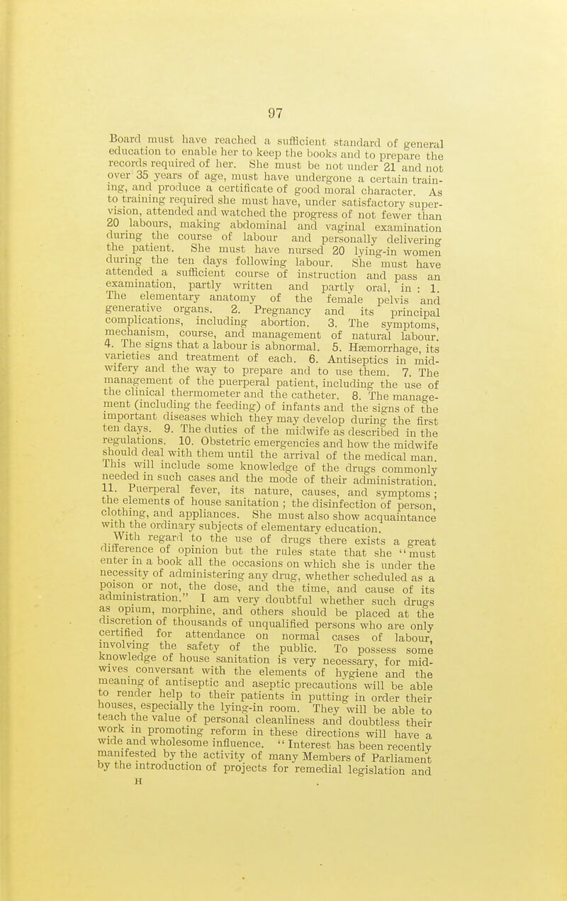 Board must have reached a sufficient standard of general education to enable her to keep the books and to prepare the records required of her. She must be not under 21 and not over 35 years of age, must have undergone a certain train- ing, and produce a certificate of good moral character As to training required she must have, under satisfactory super- vision, attended and watched the progress of not fewer than 20 labours, making abdominal and vaginal examination during the course of labour and personally delivering the patient. She must have nursed 20 lying-in women during the ten days following labour. She must have attended a sufficient course of instruction and pass an examination, partly written and partly oral, in • 1 The elementary anatomy of the female pelvis and generative organs. 2. Pregnancy and its principal complications, including abortion. 3. The symptoms mechanism, course, and management of natural labour' 4. The signs that a labour is abnormal. 5. Hjemorrhage its varieties and treatment of each. 6. Antiseptics in mid- wifery and the way to prepare and to use them 7 The management of the puerperal patient, including the use of the chmcal thermometer and the catheter. 8. The manage- ment (including the feeding) of infants and the signs of the important diseases which they may develop during the first ten days. 9. The duties of the midwife as described in the regulations. 10. Obstetric emergencies and how the midwife should deal with them until the arrival of the medical man Ihis will include some knowledge of the drugs commonly needed in such cases and the mode of their administration 11. Puerperal fever, its nature, causes, and symptoms : the elements of house sanitation ; the disinfection of person clothing, and appliances. She must also show acquaintance with the ordinary subjects of elementary education \Vith regard to the use of drugs there exists a great flitterence of opinion but the rules state that she must enter m a book all the occasions on which she is under the necessity of administering any drug, whether scheduled as a poison or not, the dose, and the time, and cause of its administration. I am very doubtful whether such drugs as opium, morphine, and others should be placed at the discretion of thousands of unqualified persons who are only certified for attendance on normal cases of labour involving the safety of the public. To possess some Knowledge of house sanitation is very necessary for mid- wives conversant with the elements of hygiene and the meaning of antiseptic and aseptic precautimis will be able to render help to their patients in putting in order their houses especially the lying-in room. They will be able to teach the value of personal cleanliness and doubtless their work in promoting reform in these directions will have a wide and wholesome influence.  Interest has been recently manifested by the activity of many Members of Parliament by the introduction of projects for remedial legislation and