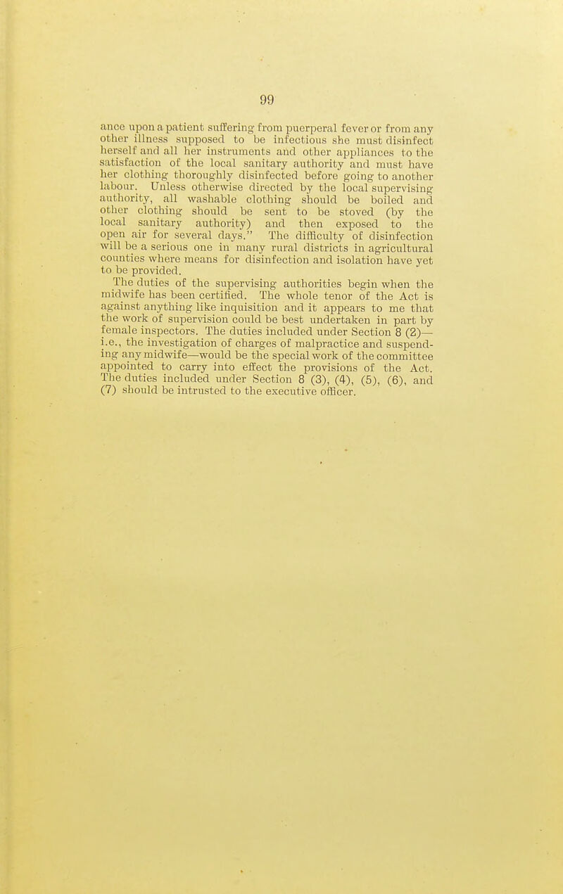 cance upon a patient sufTering from puerperal fever or from any other illness supposed to be infectious she must disinfect herself and all her instruments and other appliances to the satisfaction of the local sanitary authority and must have her clothing thoroughly disinfected before going to another labour. Unless otherwise directed by the local supervising- authority, all washable clothing should be boiled and other clothing should be sent to be stoved (by the local sanitary authority) and then exposed to the open air for several days. The difficulty of disinfection will be a serious one in many rural districts in agricultural counties where means for disinfection and isolation have yet to be provided. The duties of the supervising authorities begin when the midwife has been certified. The whole tenor of the Act is against anything like inquisition and it appears to me that the work of supervision could be best undertaken in part by female inspectors. The duties included under Section 8 (2)— i.e., the investigation of charges of malpractice and suspend- ing any midwife—would be the special work of the committee ai^pointed to carry into effect the provisions of the Act. The duties included under Section 8 (3), (4), (5), (6), and (7) sliould be intrusted to the executive officer.