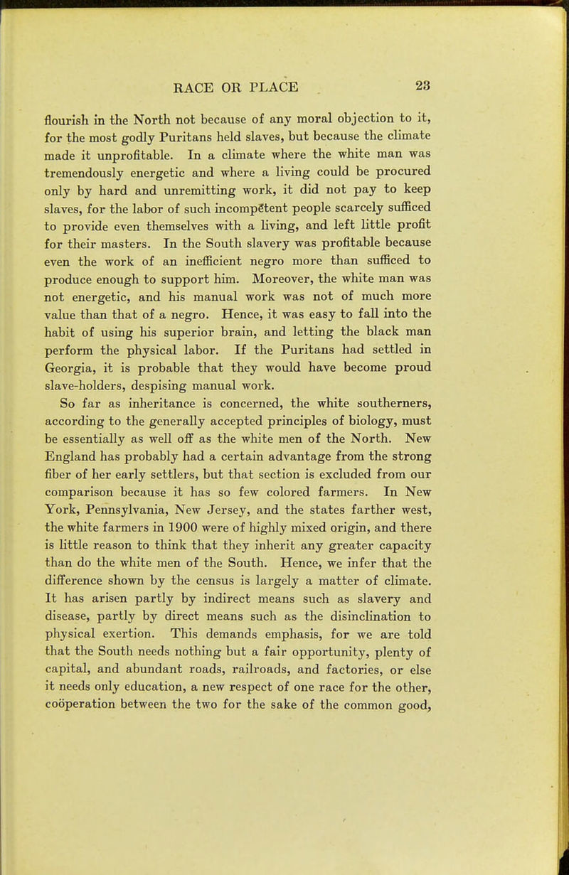 flourish in the North not because of any moral objection to it, for the most godly Puritans held slaves, but because the climate made it unprofitable. In a climate where the white man was tremendously energetic and where a living could be procured only by hard and unremitting work, it did not pay to keep slaves, for the labor of such incompetent people scarcely sufficed to provide even themselves with a living, and left little profit for their masters. In the South slavery was profitable because even the work of an inefficient negro more than sufficed to produce enough to support him. Moreover, the white man was not energetic, and his manual work was not of much more value than that of a negro. Hence, it was easy to fall into the habit of using his superior brain, and letting the black man perform the physical labor. If the Puritans had settled in Georgia, it is probable that they would have become proud slave-holders, despising manual work. So far as inheritance is concerned, the white southerners, according to the generally accepted principles of biology, must be essentially as well off as the white men of the North. New England has probably had a certain advantage from the strong fiber of her early settlers, but that section is excluded from our comparison because it has so few colored farmers. In New York, Pennsylvania, New Jersey, and the states farther west, the white farmers in 1900 were of highly mixed origin, and there is little reason to think that they inherit any greater capacity than do the white men of the South. Hence, we infer that the difference shown by the census is largely a matter of climate. It has arisen partly by indirect means such as slavery and disease, partly by direct means such as the disincHnation to physical exertion. This demands emphasis, for we are told that the South needs nothing but a fair opportunity, plenty of capital, and abundant roads, railroads, and factories, or else it needs only education, a new respect of one race for the other, cooperation between the two for the sake of the common good,