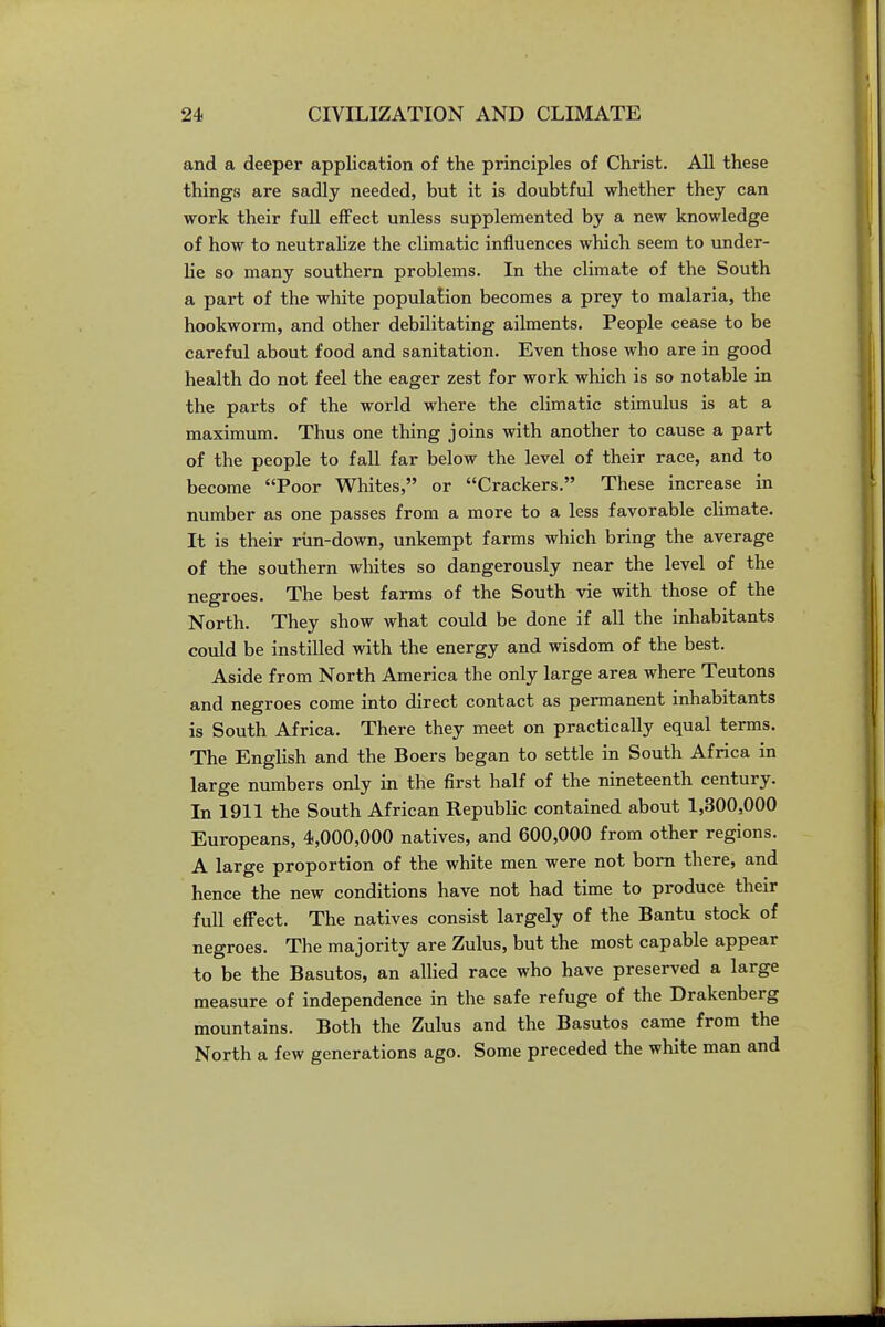 and a deeper application of the principles of Christ. All these things are sadly needed, but it is doubtful whether they can work their full effect unless supplemented by a new knowledge of how to neutralize the climatic influences which seem to under- lie so many southern problems. In the climate of the South a part of the white population becomes a prey to malaria, the hookworm, and other debilitating ailments. People cease to be careful about food and sanitation. Even those who are in good health do not feel the eager zest for work which is so notable in the parts of the world where the climatic stimulus is at a maximum. Thus one thing joins with another to cause a part of the people to fall far below the level of their race, and to become Poor Whites, or Crackers. These increase in number as one passes from a more to a less favorable climate. It is their run-down, unkempt farms which bring the average of the southern wliites so dangerously near the level of the negroes. The best farms of the South vie with those of the North. They show what could be done if all the inhabitants could be instilled with the energy and wisdom of the best. Aside from North America the only large area where Teutons and negroes come into direct contact as permanent inhabitants is South Africa. There they meet on practically equal terms. The English and the Boers began to settle in South Africa in large numbers only in the first half of the nineteenth century. In 1911 the South African Republic contained about 1,300,000 Europeans, 4,000,000 natives, and 600,000 from other regions. A large proportion of the white men were not bom there, and hence the new conditions have not had time to produce their full effect. The natives consist largely of the Bantu stock of negroes. The majority are Zulus, but the most capable appear to be the Basutos, an aUied race who have preserved a large measure of independence in the safe refuge of the Drakenberg mountains. Both the Zulus and the Basutos came from the North a few generations ago. Some preceded the white man and