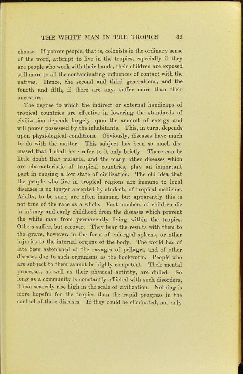 choose. If poorer people, that is, colonists in the ordinary sense of the word, attempt to live in the tropics, especially if they are people who work with their hands, their children are exposed stiU more to all the contaminating influences of contact with the natives. Hence, the second and third generations, and the fourth and fifth, if there are any, suffer more than their ancestors. The degree to which the indirect or external handicaps of tropical countries are eflFective in lowering the standards of civilization depends largely upon the amount of energy and wUl power possessed by the inhabitants. This, in turn, depends upon physiological conditions. Obviously, diseases have much to do with the matter. This subject has been so much dis- cussed that I shall here refer to it only briefly. There can be little doubt that malaria, and the many other diseases which are characteristic of tropical countries, play an important part in causing a low state of civilization. The old idea that the people who live in tropical regions are immune to local diseases is no longer accepted by students of tropical medicine. Adults, to be sure, are often immune, but apparently this is not true of the race as a whole. Vast numbers of children die in infancy and early childhood from the diseases which prevent the white man from permanently living within the tropics. Others sufi^er, but recover. They bear the results with them to the grave, however, in the form of enlarged spleens, or other injuries to the internal organs of the body. The world has of late been astonished at the ravages of pellagra and of other diseases due to such organisms as the hookworm. People who are subject to them cannot be highly competent. Their mental processes, as well as their physical activity, are dulled. So long as a community is constantly afflicted with such, disorders, it can scarcely rise high in the scale of civilization. Nothing is more hopeful for the tropics than the rapid progress in the control of these diseases. If they could be eliminated, not only