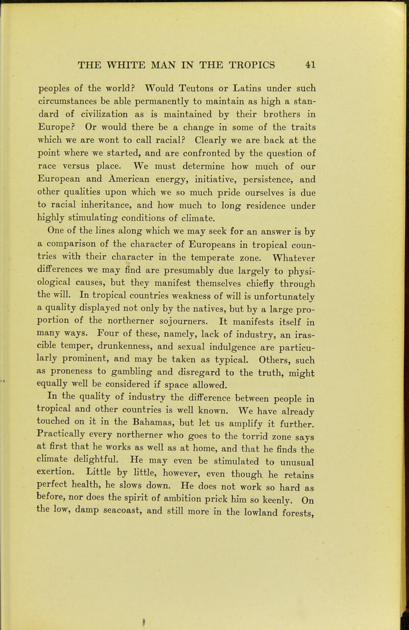 peoples of the world? Would Teutons or Latins under such circumstances be able permanently to maintain as high a stan- dard of civilization as is maintained by their brothers in Europe? Or would there be a change in some of the traits which we are wont to call racial? Clearly we are back at the point where we started, and are confronted by the question of race versus place. We must determine how much of our European and American energy, initiative, persistence, and other qualities upon which we so much pride ourselves is due to racial inheritance, and how much to long residence under highly stimulating conditions of climate. One of the lines along which we may seek for an answer is by a comparison of the character of Europeans in tropical coun- tries with their character in the temperate zone. Whatever diflPerences we may find are presumably due largely to physi- ological causes, but they manifest themselves chiefly through the will. In tropical countries weakness of will is unfortunately a quaHty displayed not only by the natives, but by a large pro- portion of the northerner sojourners. It manifests itself in many ways. Four of these, namely, lack of industry, an iras- cible temper, drunkenness, and sexual indulgence are particu- larly prominent, and may be taken as typical. Others, such as proneness to gambling and disregard to the truth, might equally well be considered if space allowed. In the quality of industry the diff'erence between people in tropical and other countries is well known. We have already touched on it in the Bahamas, but let us amplify it further. Practically every northerner who goes to the torrid zone says at first that he works as well as at home, and that he finds the climate delightful. He may even be stimulated to unusual exertion. Little by little, however, even though, he retains perfect health, he slows down. He does not work so hard as before, nor does the spirit of ambition prick him so keenly. On the low, damp seacoast, and still more in the lowland forests, if