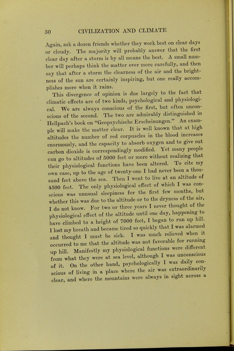 Again, ask a dozen friends whether they work best on clear days or cloudy. The majority will probably answer that the first clear day after a storm is by all means the best. A small num- ber wHl perhaps thmk the matter over more carefully, and then say that after a storm the clearness of the air and the bright- ness of the sun are certainly inspiring, but one reaUy accom- plishes more when it rains. This divergence of opinion is due largely to the fact that climatic effects are of two kinds, psychological and physiologi- cal. We are always conscious of the first, but often uncon- scious of the second. The two are admirably distinguished in Hellpach's book on Geopsychische Erscheinungen. An exam- ple will make the matter clear. It is weU known that at high altitudes the number of red corpuscles in the blood increases enormously, and the capacity to absorb oxygen and to give out carbon dioxide is correspondingly modified. Yet many people can go to altitudes of 6000 feet or more without realizmg that their physiological functions have been altered. To cite my own case, up to the age of twenty-one I had never been a thou- sand feet above the sea. Then I went to Hve at an altitude of 4500 feet. The only physiological effect of which I was con- scious was unusual sleepiness for the first few months, but whether this was due to the altitude or to the dryness of the air, I do not know. For two or three years I never thought of the physiological effect of the altitude untH one day, happenmg to have climbed to a height of 7000 feet, I began to run up hill. I lost my breath and became tired so quickly that I was alarmed and thought I must be sick. I was much relieved when it occurred to me that the altitude was not favorable for running up hiU. Manifestly my physiological functions were different from what they were at sea level, although I was unconscious of it On the other hand, psychologically I was dady con- scious of living in a place where the air was extraordmarily clear, and where the mountains were always m sight across a
