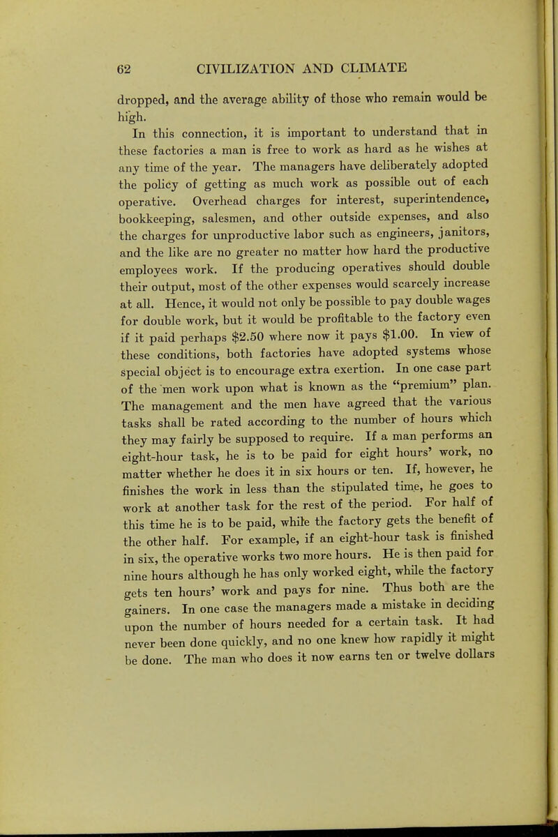 dropped, and the average ability of those who remain would be high. In this connection, it is important to understand that in these factories a man is free to work as hard as he wishes at any time of the year. The managers have deliberately adopted the policy of getting as much work as possible out of each operative. Overhead charges for interest, superintendence, bookkeeping, salesmen, and other outside expenses, and also the charges for unproductive labor such as engineers, janitors, and the like are no greater no matter how hard the productive employees work. If the producing operatives should double their output, most of the other expenses would scarcely increase at all. Hence, it would not only be possible to pay double wages for double work, but it would be profitable to the factory even if it paid perhaps $2.60 where now it pays $1.00. In view of these conditions, both factories have adopted systems whose special object is to encourage extra exertion. In one case part of the men work upon what is known as the premium plan. The management and the men have agreed that the various tasks shall be rated according to the number of hours which they may fairly be supposed to require. If a man performs an eight-hour task, he is to be paid for eight hours' work, no matter whether he does it in six hours or ten. If, however, he finishes the work in less than the stipulated time, he goes to work at another task for the rest of the period. For half of this time he is to be paid, while the factory gets the benefit of the other half. For example, if an eight-hour task is finished in six, the operative works two more hours. He is then paid for nine hours although he has only worked eight, whHe the factory gets ten hours' work and pays for nine. Thus both are the gainers. In one case the managers made a mistake in deciding upon the number of hours needed for a certain task. It had never been done quickly, and no one knew how rapidly it might be done. The man who does it now earns ten or twelve dollars