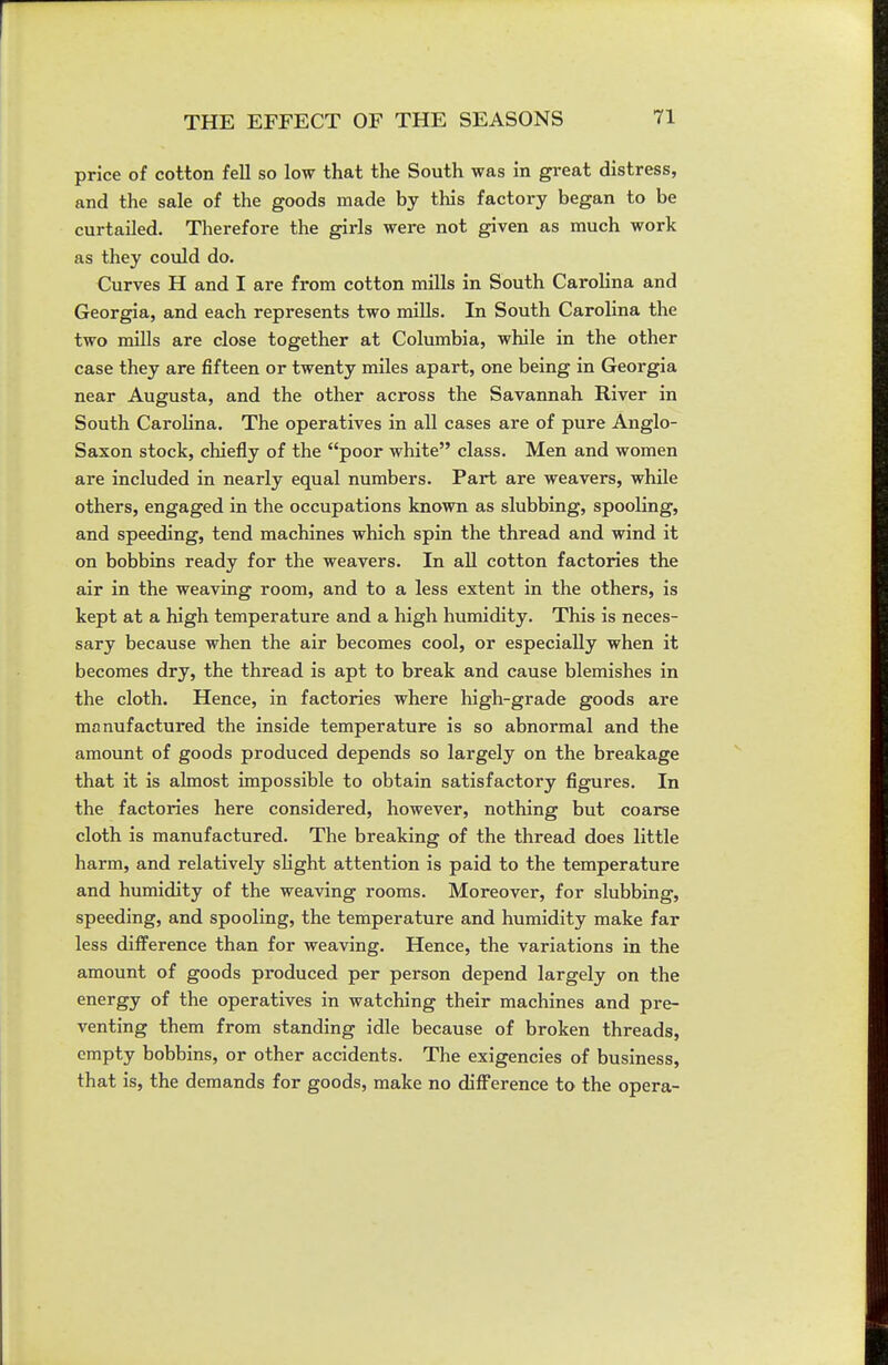 price of cotton fell so low that the South was in great distress, and the sale of the goods made by this factory began to be curtailed. Therefore the girls were not given as much work as they could do. Curves H and I are from cotton mills in South Carolina and Georgia, and each represents two miUs. In South Carolina the two mills are close together at Columbia, while in the other case they are fifteen or twenty miles apart, one being in Georgia near Augusta, and the other across the Savannah River in South CaroHna. The operatives in all cases are of pure Anglo- Saxon stock, chiefly of the poor white class. Men and women are included in nearly equal numbers. Part are weavers, while others, engaged in the occupations known as slubbing, spooling, and speeding, tend machines which spin the thread and wind it on bobbins ready for the weavers. In all cotton factories the air in the weaving room, and to a less extent in the others, is kept at a high temperature and a high humidity. This is neces- sary because when the air becomes cool, or especially when it becomes dry, the thread is apt to break and cause blemishes in the cloth. Hence, in factories where high-grade goods are manufactured the inside temperature is so abnormal and the amount of goods produced depends so largely on the breakage that it is almost impossible to obtain satisfactory figures. In the factories here considered, however, nothing but coarse cloth is manufactured. The breaking of the thread does little harm, and relatively sHght attention is paid to the temperature and humidity of the weaving rooms. Moreover, for slubbing, speeding, and spooling, the temperature and humidity make far less difference than for weaving. Hence, the variations in the amount of goods produced per person depend largely on the energy of the operatives in watching their machines and pre- venting them from standing idle because of broken threads, empty bobbins, or other accidents. The exigencies of business, that is, the demands for goods, make no difference to the opera-