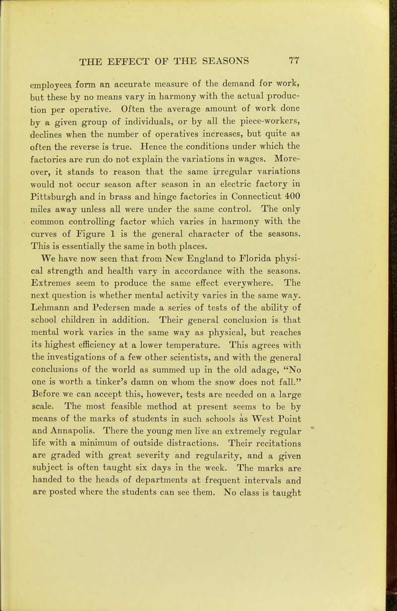 employees form an accurate measure of the demand for work, but these by no means vary in harmony with the actual produc- tion per operative. Often the average amount of work done by a given group of individuals, or by all the piece-workers, declines when the number of operatives increases, but quite as often the reverse is true. Hence the conditions under which the factories are run do not explain the variations in wages. More- over, it stands to reason that the same irregular variations would not occur season after season in an electric factory in Pittsburgh and in brass and hinge factories in Connecticut 400 miles away unless all were under the same control. The only common controlling factor which varies in harmony with the curves of Figure 1 is the general character of the seasons. This is essentially the same in both places. We have now seen that from New England to Florida physi- cal strength and health vary in accordance with the seasons. Extremes seem to produce the same effect everywhere. The next question is whether mental activity varies in the same way. Lehmann and Pedersen made a series of tests of the ability of school children in addition. Their general conclusion is that mental work varies in the same way as physical, but reaches its highest efficiency at a lower temperature. This agrees with the investigations of a few other scientists, and with the general conclusions of the world as summed up in the old adage, No one is worth a tinker's damn on whom the snow does not fall. Before we can accept this, however, tests are needed on a large scale. The most feasible method at present seems to be by means of the marks of students in such schools as West Point and AnnapoHs. There the young men live an extremely regular Hfe with a minimum of outside distractions. Their recitations are graded with great severity and regularity, and a given subject is often taught six days in the week. The marks are handed to the heads of departments at frequent intervals and are posted where the students can see them. No class is taught