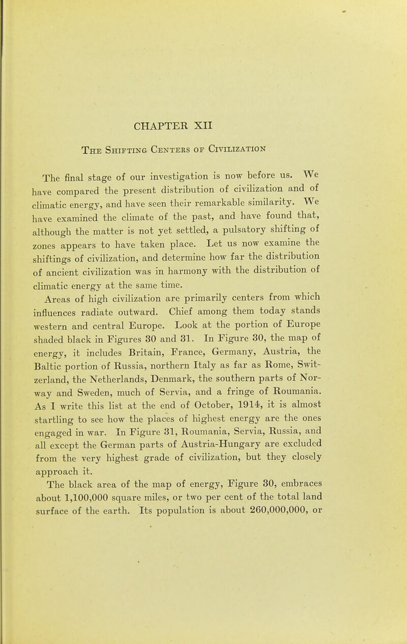 CHAPTER XII The Shifting Centers of Civilization The final stage of our investigation is now before us. We have compared the present distribution of civilization and of climatic energy, and have seen their remarkable similarity. We have examined the climate of the past, and have found that, although the matter is not yet settled, a pulsatory shifting of zones appears to have taken place. Let us now examine the shiftings of civilization, and determine how far the distribution of ancient civilization was in harmony with the distribution of climatic energy at the same time. Areas of high civilization are primarily centers from which influences radiate outward. Chief among them today stands western and central Europe. Look at the portion of Europe shaded black in Figures 30 and 31. In Figure 30, the map of energy, it includes Britain, France, Germany, Austria, the Baltic portion of Russia, northern Italy as far as Rome, Swit- zerland, the Netherlands, Denmark, the southern parts of Nor- way and Sweden, much of Servia, and a fringe of Roumania. As I write this list at the end of October, 1914, it is almost startHng to see how the places of highest energy are the ones engaged in war. In Figure 31, Roumania, Servia, Russia, and all except the German parts of Austria-Hungary are excluded from the very highest grade of civilization, but they closely approach it. The black area of the map of energy, Figure 30, embraces about 1,100,000 square miles, or two per cent of the total land surface of the earth. Its population is about 260,000,000, or