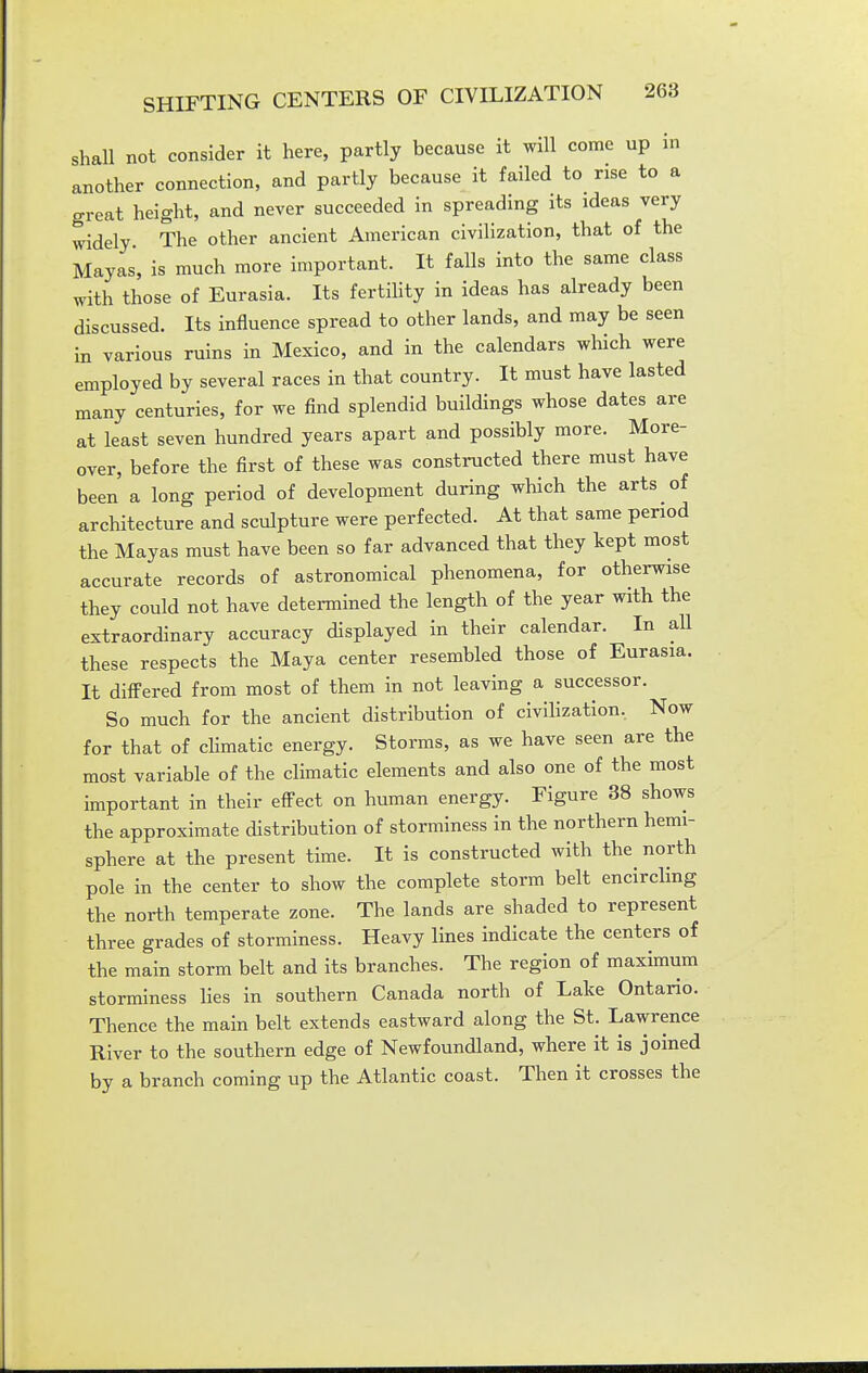 shall not consider it here, partly because it will come up in another connection, and partly because it failed to rise to a great height, and never succeeded in spreading its ideas very widely The other ancient American civilization, that of the Mayas, is much more important. It falls into the same class with those of Eurasia. Its fertihty in ideas has already been discussed. Its influence spread to other lands, and may be seen in various ruins in Mexico, and in the calendars which were employed by several races in that country. It must have lasted many centuries, for we find splendid buildings whose dates are at least seven hundred years apart and possibly more. More- over, before the first of these was constructed there must have been a long period of development during which the arts of architecture and sculpture were perfected. At that same period the Mayas must have been so far advanced that they kept most accurate records of astronomical phenomena, for otherwise they could not have determined the length of the year with the extraordinary accuracy displayed in their calendar. In all these respects the Maya center resembled those of Eurasia. It differed from most of them in not leaving a successor. So much for the ancient distribution of civihzation. Now for that of cHmatic energy. Storms, as we have seen are the most variable of the climatic elements and also one of the most important in their effect on human energy. Figure 38 shows the approximate distribution of storminess in the northern hemi- sphere at the present time. It is constructed with the north pole in the center to show the complete storm belt encircling the north temperate zone. The lands are shaded to represent three grades of storminess. Heavy lines indicate the centers of the main storm belt and its branches. The region of maximum storminess Hes in southern Canada north of Lake Ontario. Thence the main belt extends eastward along the St. Lawrence River to the southern edge of Newfoundland, where it is joined by a branch coming up the Atlantic coast. Then it crosses the