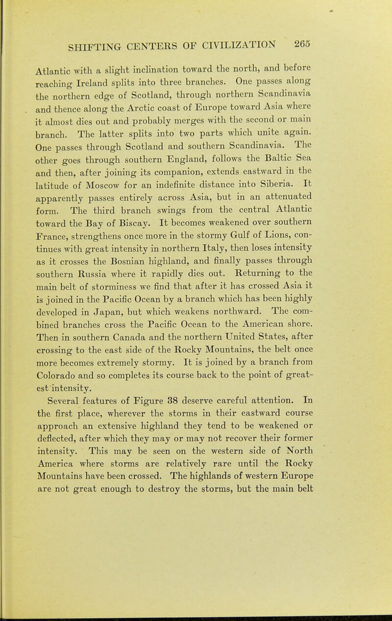 Atlantic with a slight inclination toward the north, and before reaching Ireland splits into three branches. One passes along the northern edge of Scotland, through northern Scandinavia and thence along the Arctic coast of Europe toward Asia where it almost dies out and probably merges with the second or main branch. The latter splits into two parts which unite again. One passes through Scotland and southern Scandinavia. The other goes through southern England, follows the Baltic Sea and then, after joining its companion, extends eastward in the latitude of Moscow for an indefinite distance into Siberia. It apparently passes entirely across Asia, but in an attenuated form. The tliird branch swings from the central Atlantic toward the Bay of Biscay. It becomes weakened over southern France, strengthens once more in the stormy Gulf of Lions, con- tinues with great intensity in northern Italy, then loses intensity as it crosses the Bosnian highland, and finally passes through southern Russia where it rapidly dies out. Returning to the main belt of storminess we find that after it has crossed Asia it is joined in the Pacific Ocean by a branch which has been highly developed in Japan, but which weakens northward. The com- bined branches cross the Pacific Ocean to the American shore. Then in southern Canada and the northern United States, after crossing to the east side of the Rocky Mountains, the belt once more becomes extremely stormy. It is joined by a branch from Colorado and so completes its course back to the point of great- est intensity. Several features of Figure 38 deserve careful attention. In the first place, wherever the storms in their eastward course approach an extensive highland they tend to be weakened or deflected, after which they may or may not recover their former intensity. This may be seen on the western side of North America where storms are relatively rare until the Rocky Mountains have been crossed. The highlands of western Europe are not great enough to destroy the storms, but the main belt