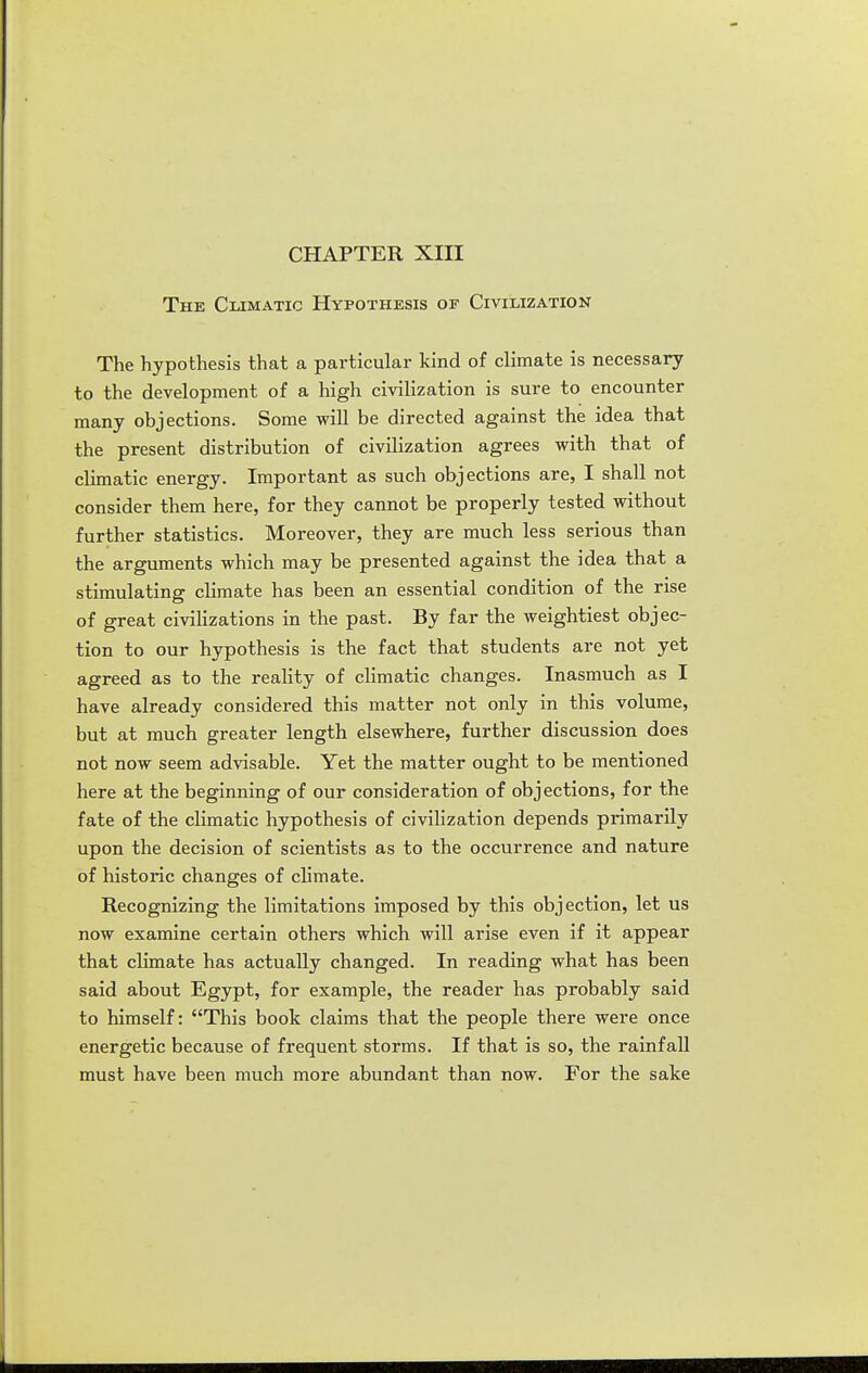 CHAPTER XIII The Climatic Hypothesis oe Civilization The hypothesis that a particular kind of climate is necessary to the development of a high civilization is sure to encounter many objections. Some will be directed against the idea that the present distribution of civilization agrees with that of climatic energy. Important as such objections are, I shall not consider them here, for they cannot be properly tested without further statistics. Moreover, they are much less serious than the arguments which may be presented against the idea that a stimulating climate has been an essential condition of the rise of great civiHzations in the past. By far the weightiest objec- tion to our hypothesis is the fact that students are not yet agreed as to the reality of climatic changes. Inasmuch as I have already considered this matter not only in this volume, but at much greater length elsewhere, further discussion does not now seem advisable. Yet the matter ought to be mentioned here at the beginning of our consideration of objections, for the fate of the climatic hypothesis of civihzation depends primarily upon the decision of scientists as to the occurrence and nature of historic changes of climate. Recognizing the limitations imposed by this objection, let us now examine certain others which will arise even if it appear that climate has actually changed. In reading what has been said about Egypt, for example, the reader has probably said to himself: This book claims that the people there were once energetic because of frequent storms. If that is so, the rainfall must have been much more abundant than now. For the sake