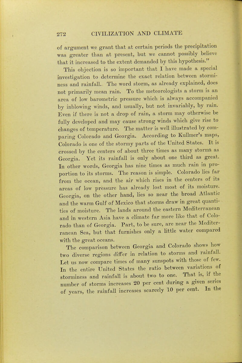 of argument we grant that at certain periods the precipitation was greater than at present, but we cannot possibly believe that it increased to the extent demanded by tliis hypothesis. This objection is so important that I have made a special investigation to determine the exact relation between stormi- ness and rainfall. The word storm, as already explained, does not primarily mean rain. To the meteorologists a storm is an area of low barometric pressure which is always accompanied by inblowing winds, and usually, but not invariably, by rain. Even if there is not a drop of rain, a storm may otherwise be fully developed and may cause strong winds which give rise to changes of temperature. The matter is well illustrated by com- paring Colorado and Georgia. According to Kulhner's maps, Colorado is one of the stormy parts of the United States. It is crossed by the centers of about three times as many storms as Georgia. Yet its rainfall is only about one third as great. In other words, Geoi-gia has nine times as much rain in pro- portion to its storms. The reason is simple. Colorado Hes far from the ocean, and the air which rises in the centers of its areas of low pressure has already lost most of its moisture. Georgia, on the other hand, lies so near the broad Atlantic and the warm Gulf of Mexico that storais draw in great quanti- ties of moisture. The lands around the eastern Mediterranean and in western Asia have a climate far more like that of Colo- rado than of Georgia. Part, to be sure, are near the Mediter- ranean Sea, but that furnishes only a little water compared with the great oceans. The comparison between Georgia and Colorado shows how two diverse regions difFer in relation to storms and rainfaU. Let us now compare times of many sunspots with those of few. In the entire United States the ratio between variations of storrainess and rainfall is about two to one. That is, if the number of storms increases 20 per cent during a given series of years, the rainfaU increases scarcely 10 per cent. In the