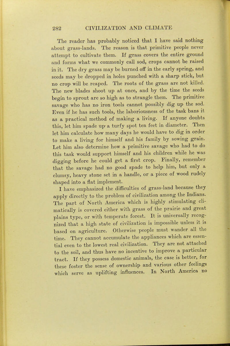 The reader has probably noticed that I have said nothing about grass-lands. The reason is that primitive people never attempt to cultivate them. If grass covers the entire ground and forms what we commonly call sod, crops cannot be raised in it. The dry grass may be burned off in the early spring, and seeds may be dropped in holes punched with a sharp stick, but no crop will be reaped. The roots of the grass are not killed. The new blades shoot up at once, and by the time the seeds begin to sprout are so high as to strangle them. The primitive savage who has no iron tools cannot possibly dig up the sod. Even if he has such tools, the laboriousness of the task bans it as a practical method of making a living. If anyone doubts this, let him spade up- a turfy spot ten feet in diameter. Then let him calculate how many days he would have to dig in order to make a living for himself and his family by sowing grain. Let him also determine how a primitive savage who had to do this task would support himself and his children while he was digging before he could get a first crop. Finally, remember that the savage had no good spade to help him, but only a clumsy, heavy stone set in a handle, or a piece of wood rudely shaped into a flat implement. I have emphasized the difficulties of grass-land because they apply directly to the problem of civiUzation among the Indians. The part of North America which is highly stimulating cli- matically is covered either with grass of the prairie and great plains type, or with temperate forest. It is universally recog- nized that a high state of civilization is impossible unless it is based on agriculture. Otherwise people must wander all the time. They cannot accumulate the appliances which are essen- tial even to the lowest real civiHzation. They are not attached to the soil, and thus have no incentive to improve a particular tract. If they possess domestic animals, the case is better, for these foster the sense of ownership and various other feelings which serve as upUfting influences. In North America no