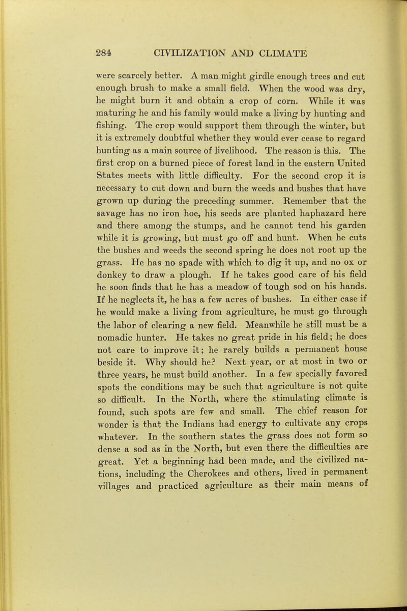 were scarcely better. A man might girdle enough trees and cut enough brush to make a small field. When the wood was dry, he might burn it and obtain a crop of com. While it was maturing he and his family would make a living by hunting and fishing. The crop would support them through the winter, but it is extremely doubtful whether they would ever cease to regard hunting as a main source of livelihood. The reason is this. The first crop on a burned piece of forest land in the eastern United States meets with little difficulty. For the second crop it is necessary to cut down and burn the weeds and bushes that have grown up during the preceding summer. Remember that the savage has no iron hoe, his seeds are planted haphazard here and there among the stumps, and he cannot tend his garden while it is growing, but must go off and hunt. When he cuts the bushes and weeds the second spring he does not root up the grass. He has no spade with which to dig it up, and no ox or donkey to draw a plough. If he takes good care of his field he soon finds that he has a meadow of tough sod on his hands. If he neglects it, he has a few acres of bushes. In either case if he would make a living from agriculture, he must go through the labor of clearing a new field. Meanwhile he still must be a nomadic hunter. He takes no great pride in his field; he does not care to improve it; he rarely builds a permanent house beside it. Why should he? Next year, or at most in two or three years, he must build another. In a few specially favored spots the conditions may be such that agriculture is not quite so difficult. In the North, where the stimulating climate is found, such spots are few and small. The chief reason for wonder is that the Indians had energy to cultivate any crops whatever. In the southern states the grass does not form so dense a sod as in the North, but even there the difficulties are great. Yet a beginning had been made, and the civilized na- tions, including the Cherokees and others, lived in permanent villages and practiced agriculture as their main means of