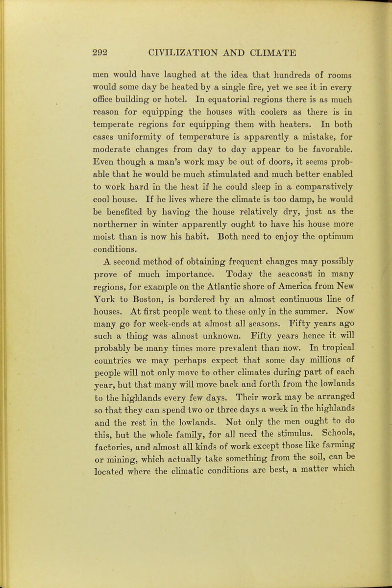 men would have laughed at the idea that hundreds of rooms would some day be heated by a single fire, yet we see it in every office building or hotel. In equatorial regions there is as much reason for equipping the houses with coolers as there is in temperate regions for equipping them with heaters. In both cases uniformity of temperature is apparently a mistake, for moderate changes from day to day appear to be favorable. Even though a man's work may be out of doors, it seems prob- able that he would be much stimulated and much better enabled to work hard in the heat if he could sleep in a comparatively cool house. If he lives where the climate is too damp, he would be benefited by having the house relatively dry, just as the northerner in winter apparently ought to have his house more moist than is now his habit. Both need to enjoy the optimum conditions. A second method of obtaining frequent changes may possibly prove of much importance. Today the seacoasti in many regions, for example on the Atlantic shore of America from New York to Boston, is bordered by an almost continuous line of houses. At first people went to these only in the summer. Now many go for week-ends at almost all seasons. Fifty years ago such a thing was almost unknown. Fifty years hence it will probably be many times more prevalent than now. In tropical countries we may perhaps expect that some day millions of people will not only move to other climates during part of each year, but that many will move back and forth from the lowlands to the highlands every few days. Their work may be arranged so that they can spend two or three days a week in the highlands and the rest in the lowlands. Not only the men ought to do this, but the whole family, for all need the stimulus. Schools, factories, and almost all kinds of work except those like farming or mining, which actually take something from the soil, can be located where the climatic conditions are best, a matter which