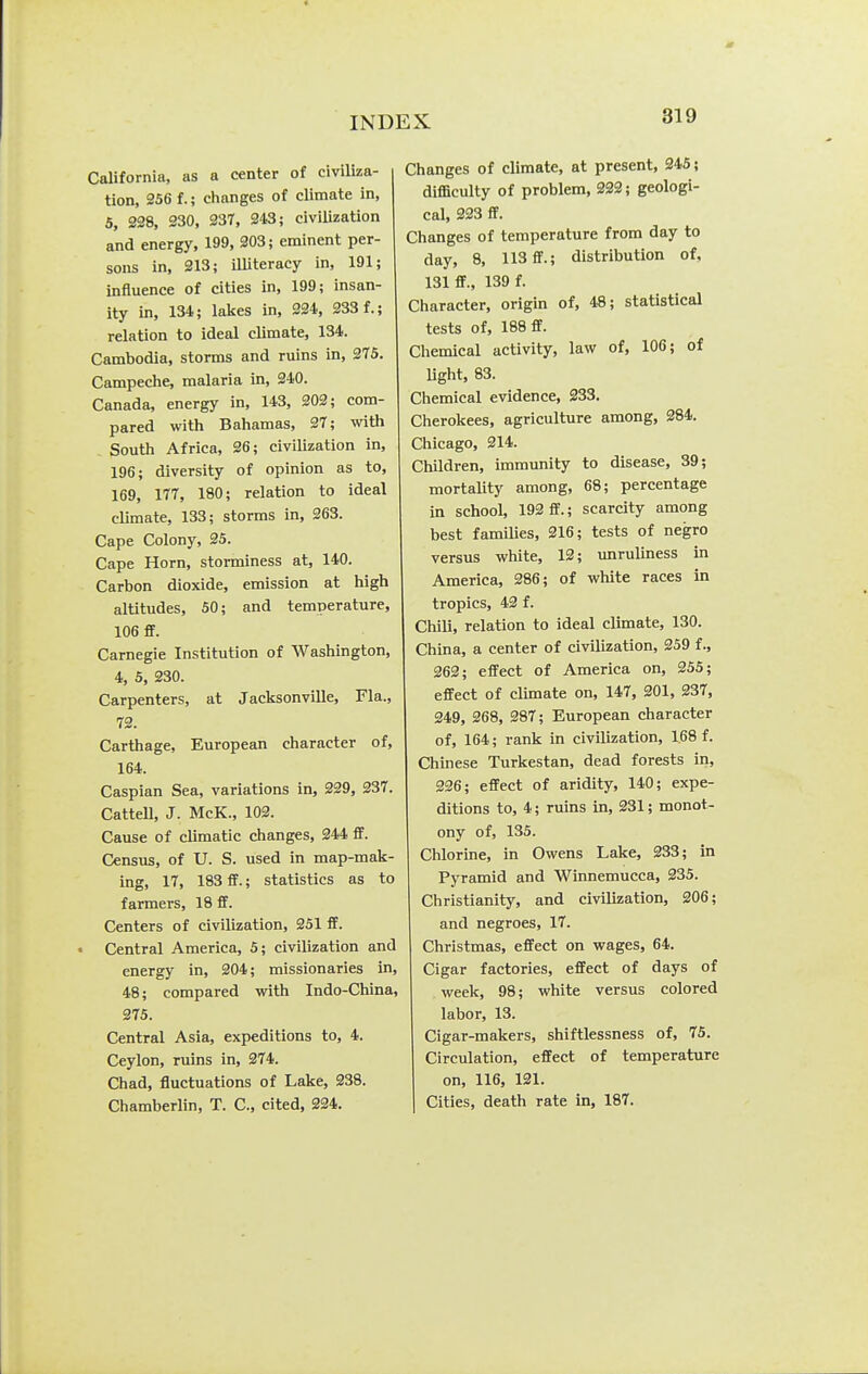 California, as a center of civiliza- tion, 256 f.; clianges of climate in, 5, 228, 330, 237, 243; civilization and energy, 199, 203; eminent per- sons in, 213; iUiteracy in, 191; influence of cities in, 199; insan- ity in, 134; lakes in, 224. 233 f.; relation to ideal climate, 134. Cambodia, storms and ruins in, 275. Campeche, malaria in, 240. Canada, energy in, 143, 202; com- pared with Bahamas, 27; with . South Africa, 26; civilization in, 196; diversity of opinion as to, 169, 177, 180; relation to ideal climate, 133; storms in, 263. Cape Colony, 25. Cape Horn, storminess at, 140. Carbon dioxide, emission at high altitudes, 50; and temperature, 106 ff. Carnegie Institution of Washington, 4, 5, 230. Carpenters, at Jacksonville, Fla., 72. Carthage, European character of, 164. Caspian Sea, variations in, 229, 237. Cattell, J. McK., 102. Cause of climatic changes, 244 ff. Census, of U. S. used in map-mak- ing, 17, 183 flf.; statistics as to farmers, 18 ff. Centers of civilization, 251 ff. Central America, 5; civilization and energy in, 204; missionaries in, 48; compared with Indo-China, 275. Central Asia, expeditions to, 4. Ceylon, ruins in, 274. Chad, fluctuations of Lake, 238. Chamberlin, T. C, cited, 224. Changes of climate, at present, 345; difficulty of problem, 232; geologi- cal, 323 ff. Changes of temperature from day to day, 8, 113 ff.; distribution of, 131 fif., 139 f. Character, origin of, 48; statistical tests of, 188 ff. Chemical activity, law of, 106; of Ught, 83. Chemical evidence, 233. Cherokees, agriculture among, 284. Chicago, 214. Children, immunity to disease, 39; mortality among, 68; percentage in school, 192 ff.; scarcity among best famiUes, 216; tests of negro versus white, 12; vmruliness in America, 286; of white races in tropics, 43 f. Chili, relation to ideal climate, 130. China, a center of civilization, 359 f., 262; effect of America on, 255; effect of climate on, 147, 201, 337, 349, 368, 287; European character of, 164; rank in civilization, 168 f. Chinese Turkestan, dead forests in, 336; effect of aridity, 140; expe- ditions to, 4; ruins in, 231; monot- ony of, 135. Chlorine, in Owens Lake, 233; in Pyramid and Winnemucca, 235. Christianity, and civilization, 206; and negroes, 17. Christmas, effect on wages, 64. Cigar factories, effect of days of week, 98; white versus colored labor, 13. Cigar-makers, shiftlessness of, 75. Circulation, effect of temperature on, 116, 121. Cities, death rate in, 187.